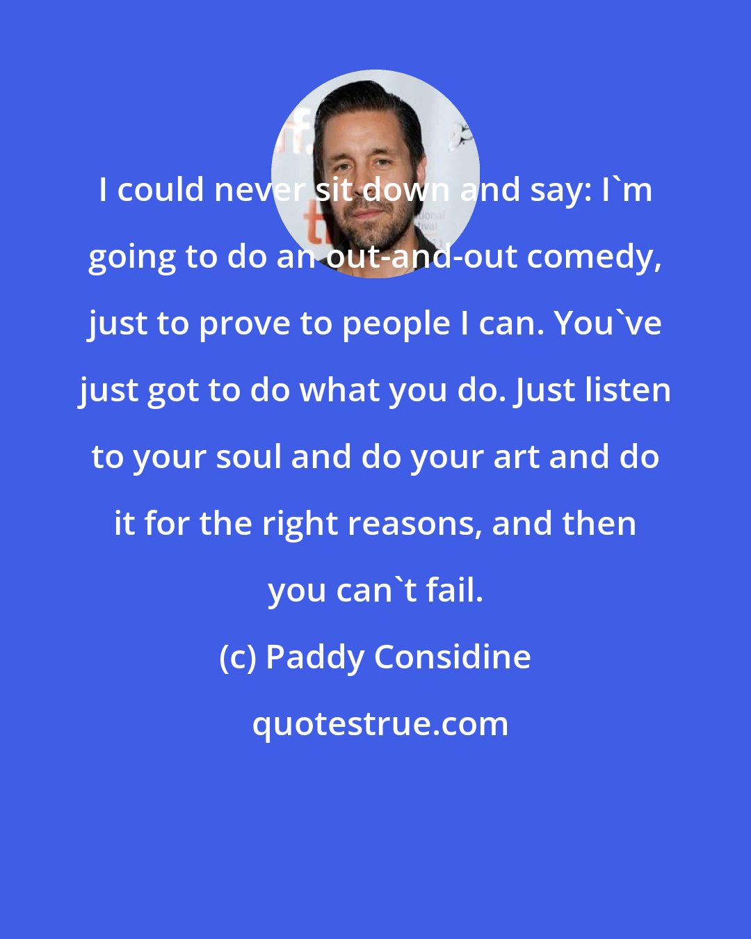 Paddy Considine: I could never sit down and say: I'm going to do an out-and-out comedy, just to prove to people I can. You've just got to do what you do. Just listen to your soul and do your art and do it for the right reasons, and then you can't fail.