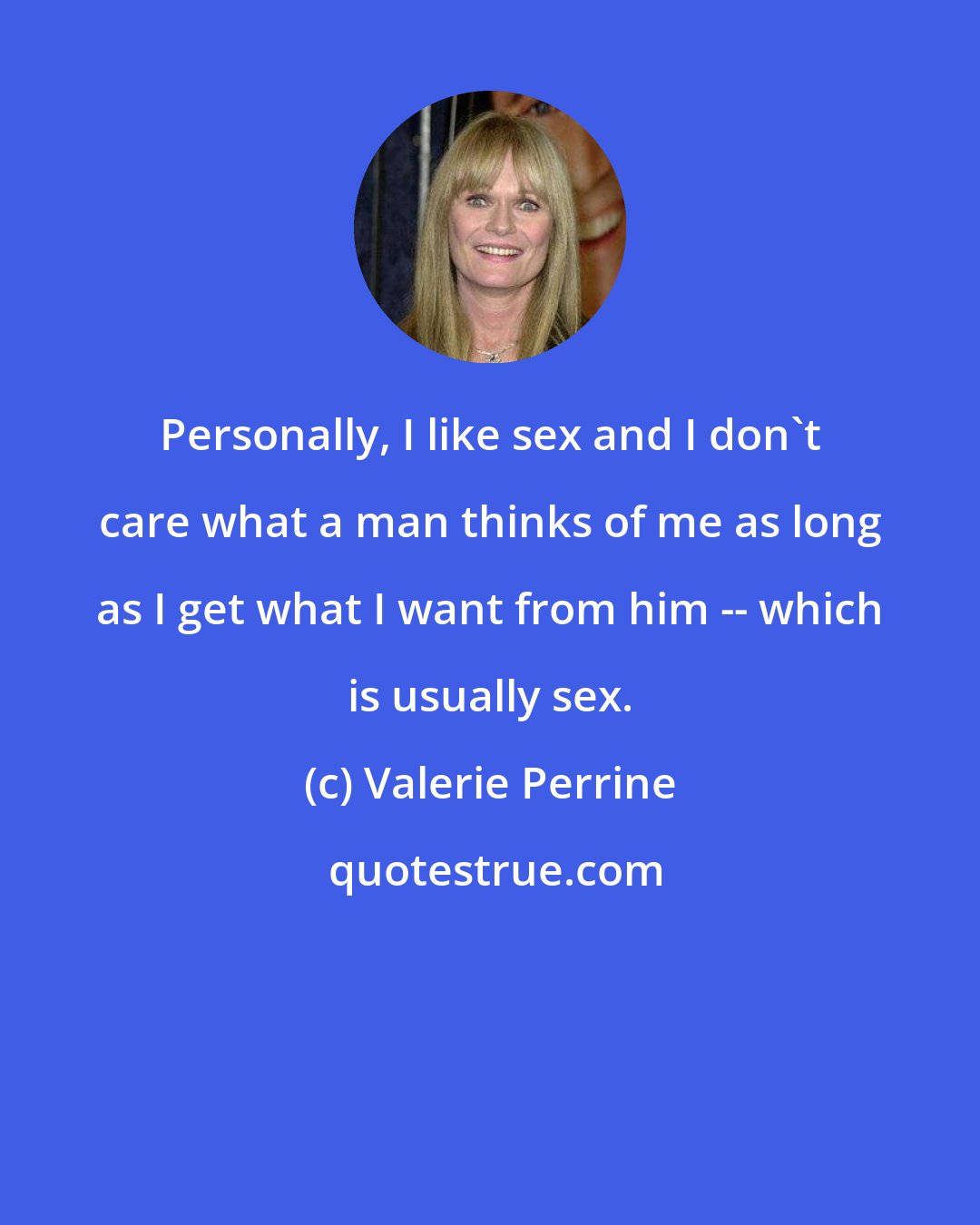 Valerie Perrine: Personally, I like sex and I don't care what a man thinks of me as long as I get what I want from him -- which is usually sex.