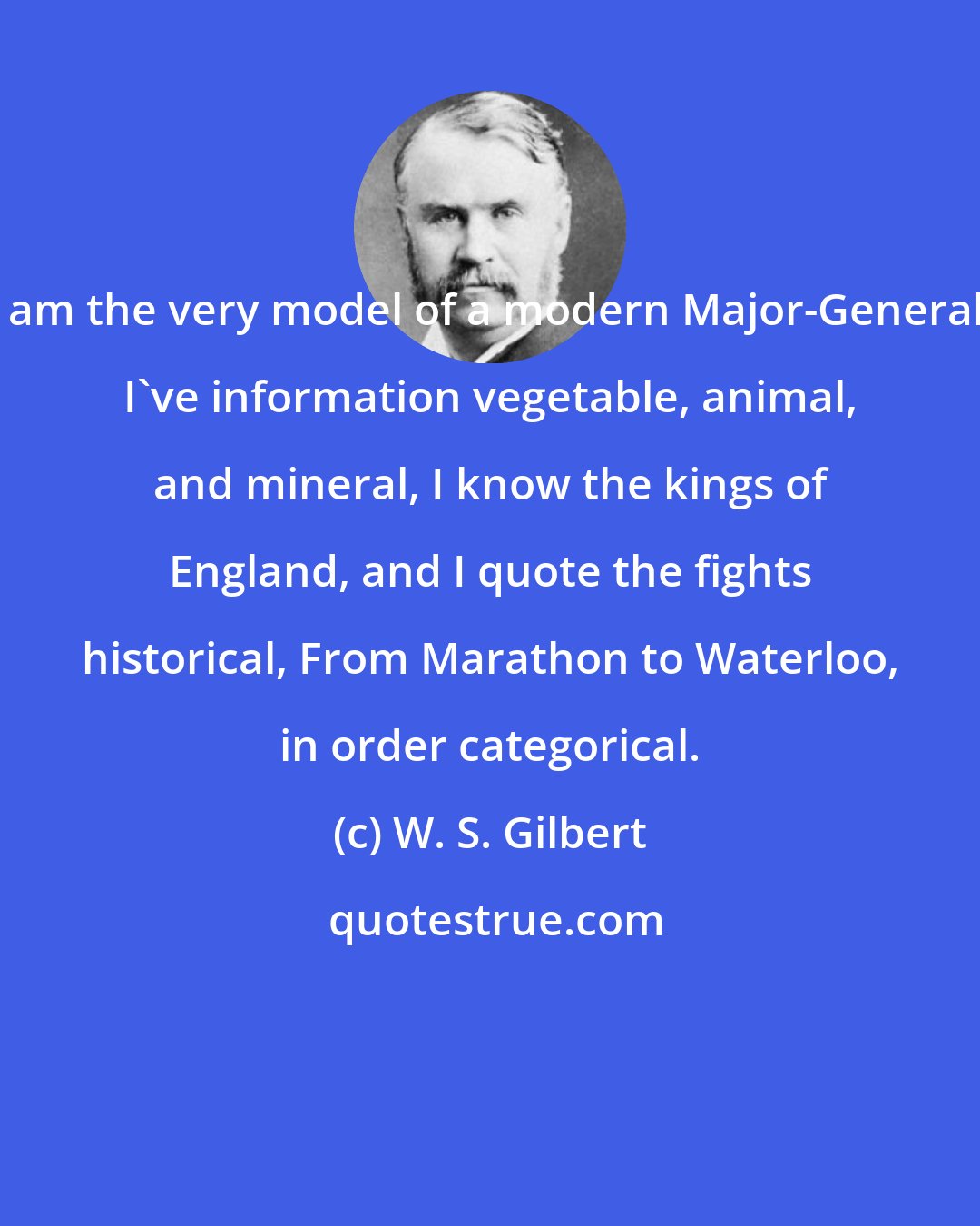 W. S. Gilbert: I am the very model of a modern Major-General, I've information vegetable, animal, and mineral, I know the kings of England, and I quote the fights historical, From Marathon to Waterloo, in order categorical.