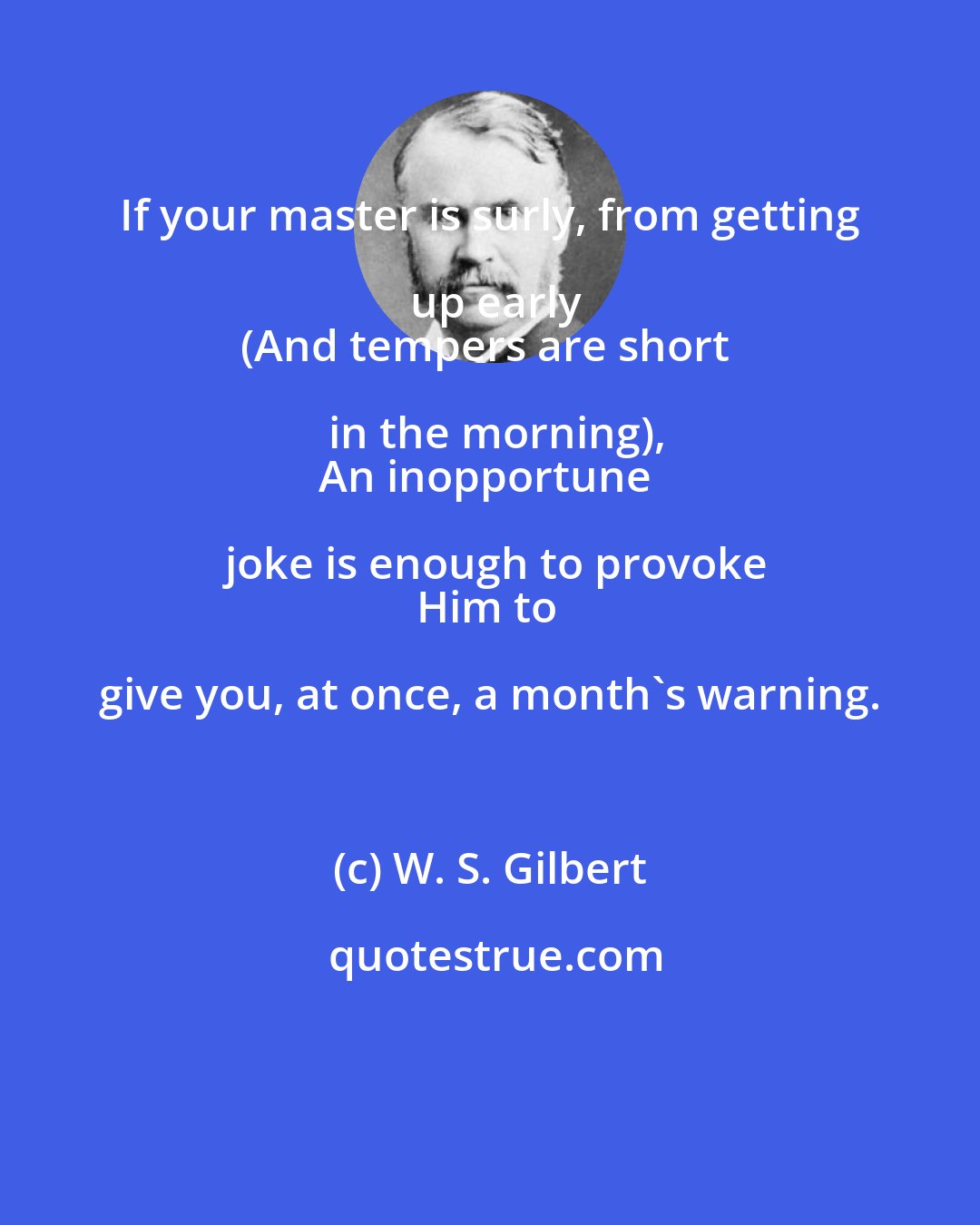 W. S. Gilbert: If your master is surly, from getting up early
(And tempers are short in the morning),
An inopportune joke is enough to provoke
Him to give you, at once, a month's warning.