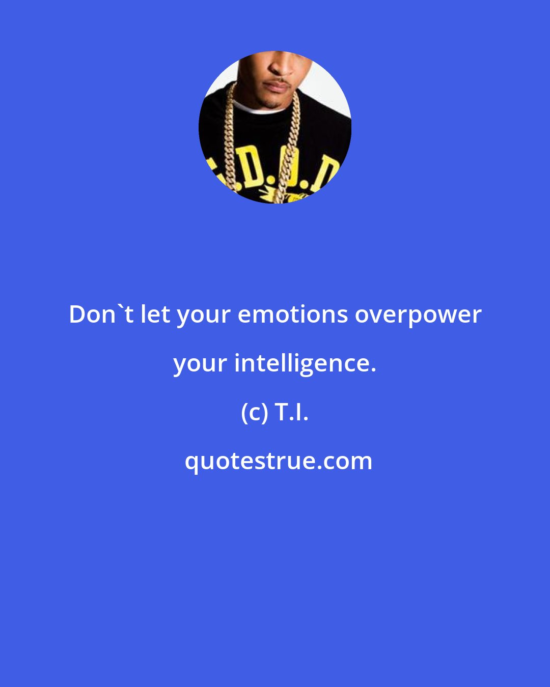 T.I.: Don't let your emotions overpower your intelligence.