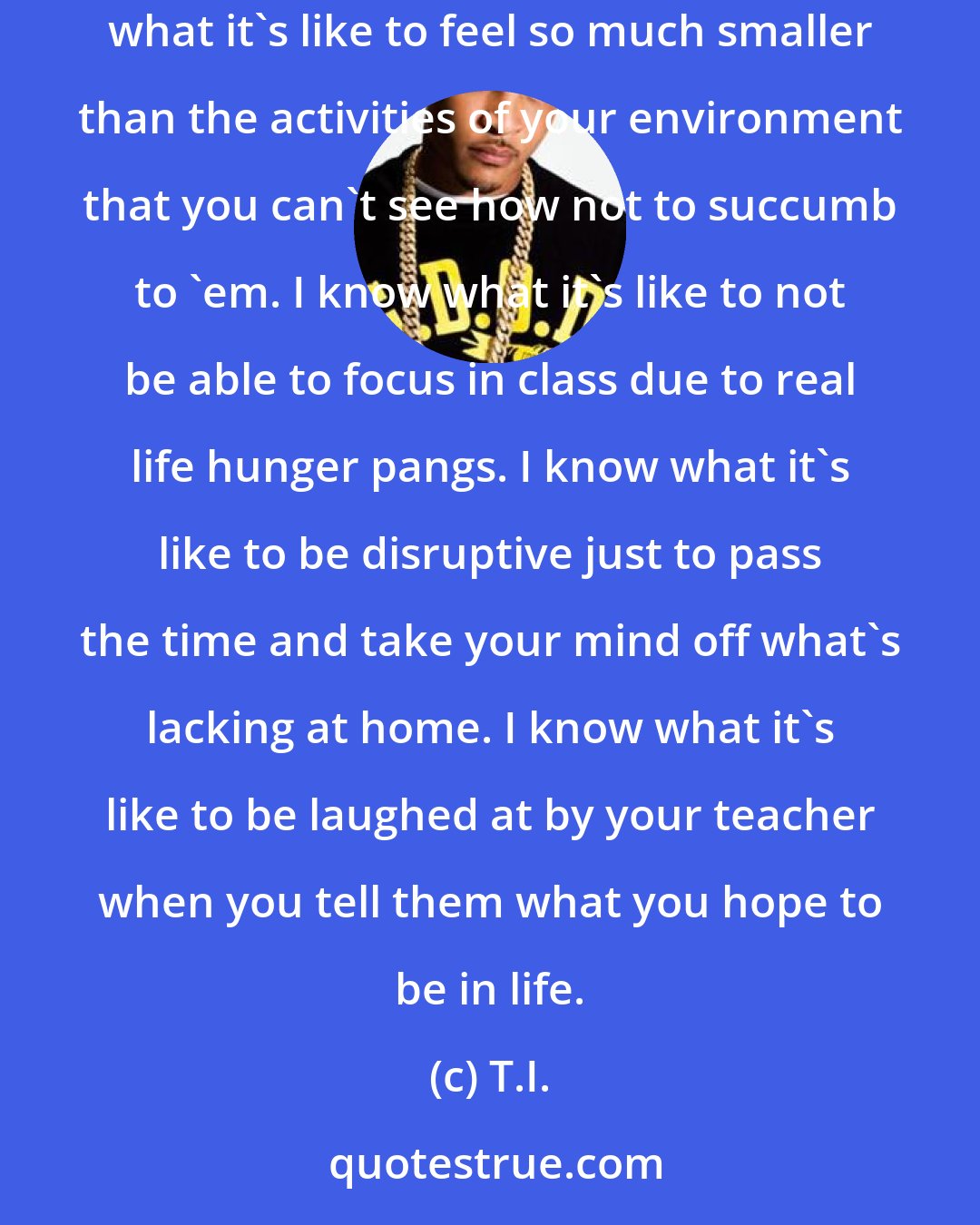 T.I.: I know what it's like to be so distracted by your surroundings and in the moment that it's seemingly impossible to not get caught up in 'em. I know what it's like to feel so much smaller than the activities of your environment that you can't see how not to succumb to 'em. I know what it's like to not be able to focus in class due to real life hunger pangs. I know what it's like to be disruptive just to pass the time and take your mind off what's lacking at home. I know what it's like to be laughed at by your teacher when you tell them what you hope to be in life.