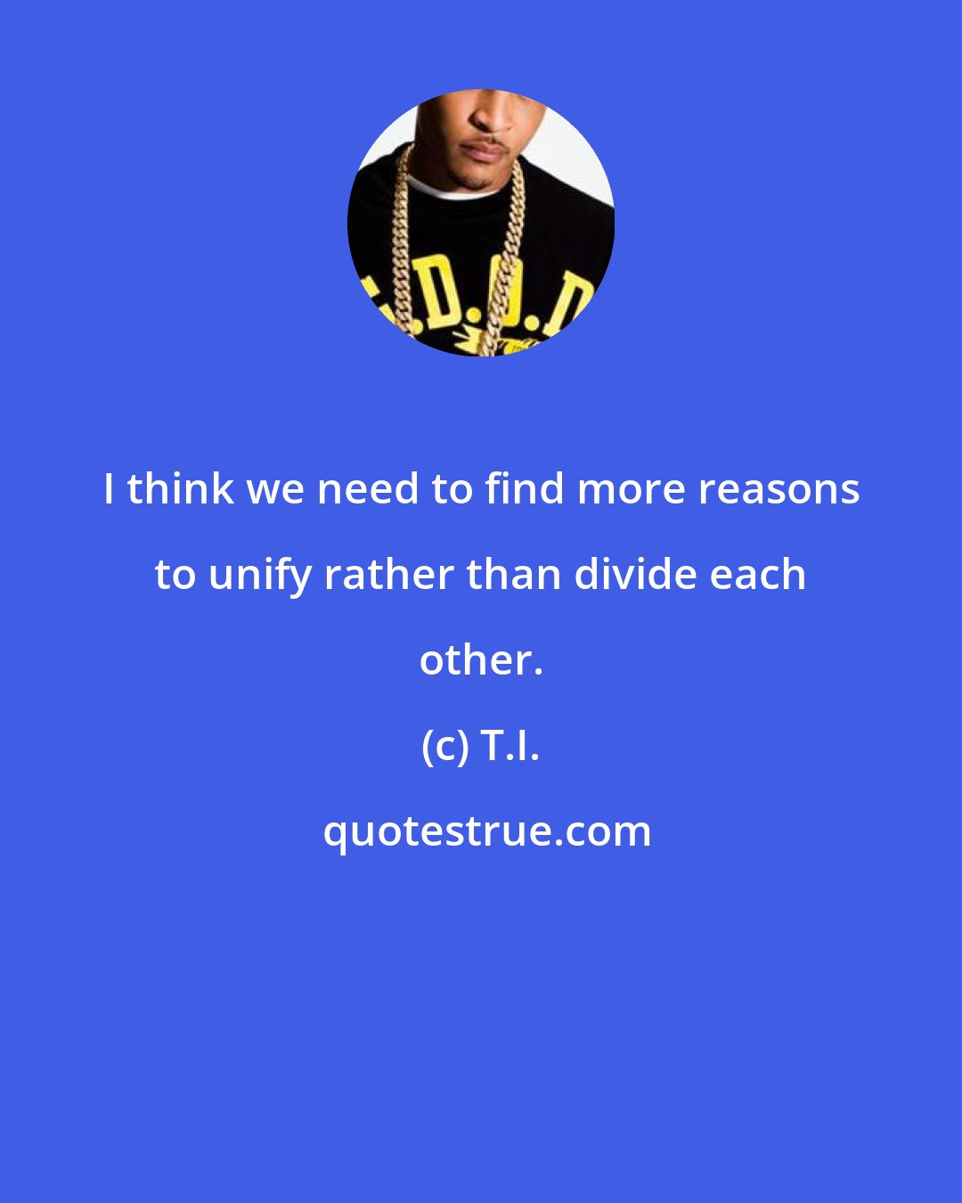 T.I.: I think we need to find more reasons to unify rather than divide each other.