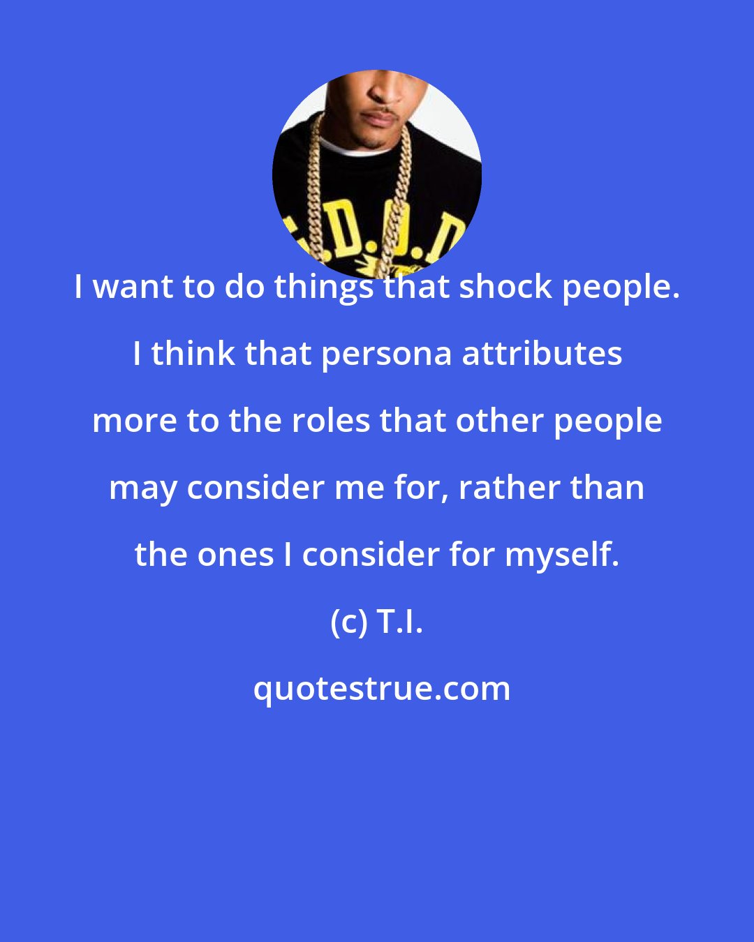 T.I.: I want to do things that shock people. I think that persona attributes more to the roles that other people may consider me for, rather than the ones I consider for myself.