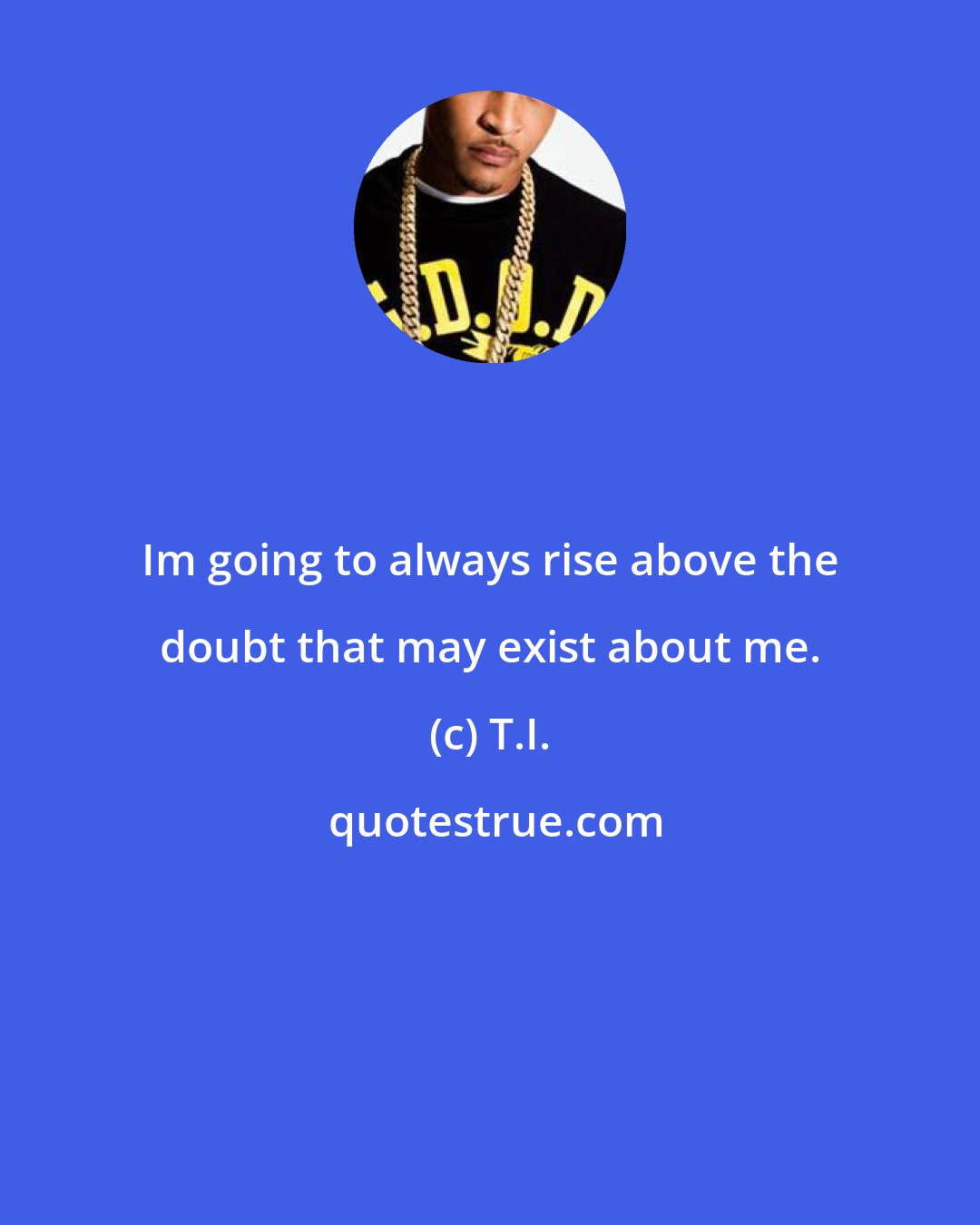 T.I.: Im going to always rise above the doubt that may exist about me.