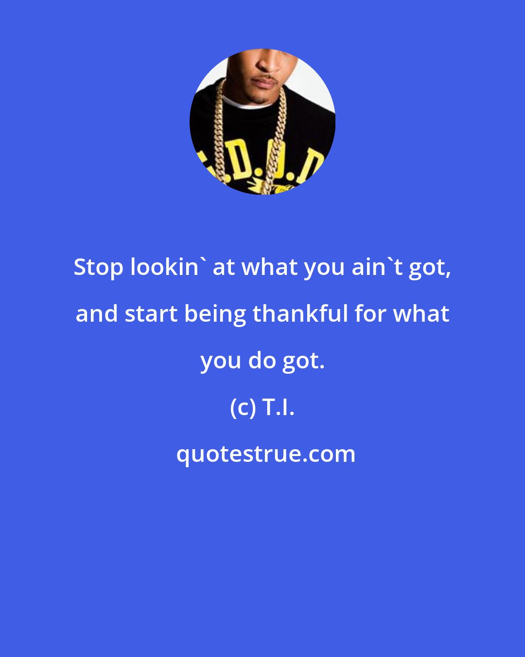 T.I.: Stop lookin' at what you ain't got, and start being thankful for what you do got.