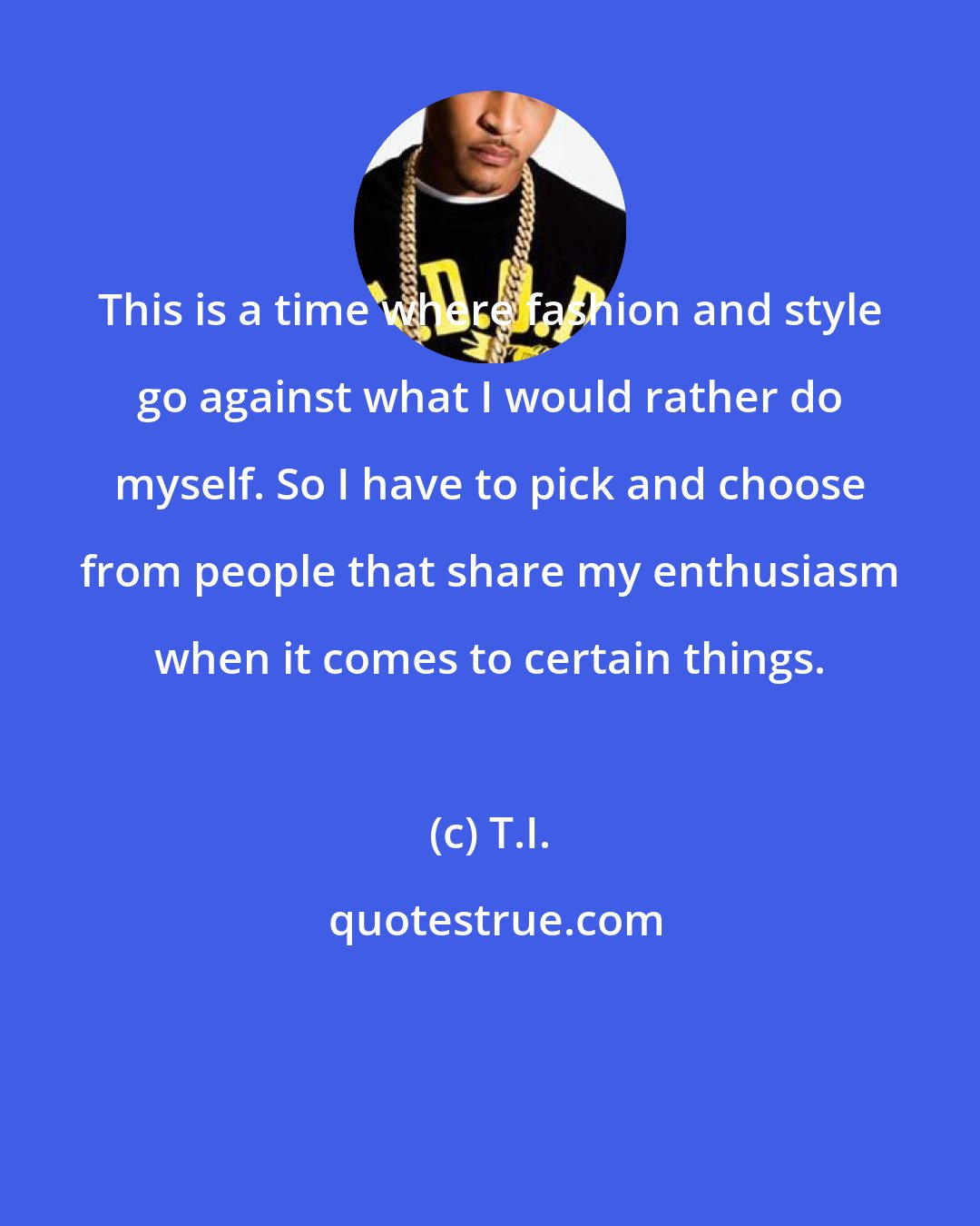 T.I.: This is a time where fashion and style go against what I would rather do myself. So I have to pick and choose from people that share my enthusiasm when it comes to certain things.