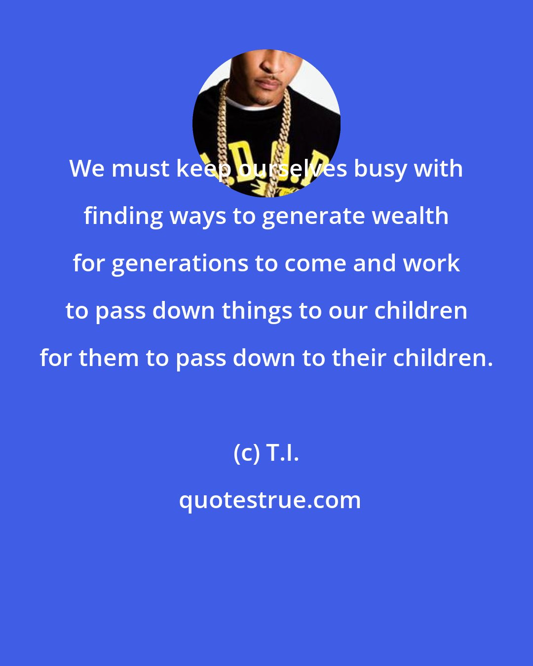 T.I.: We must keep ourselves busy with finding ways to generate wealth for generations to come and work to pass down things to our children for them to pass down to their children.