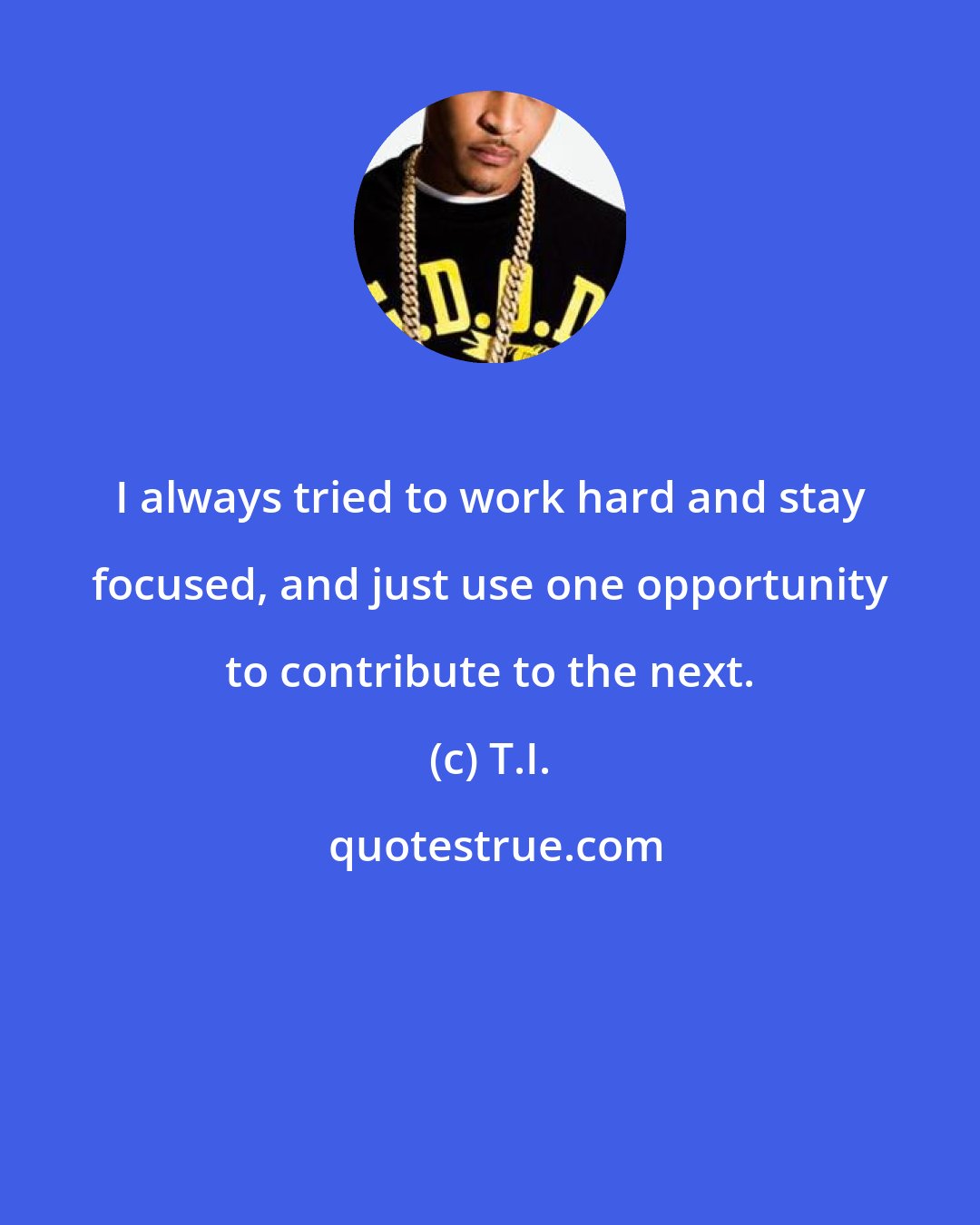 T.I.: I always tried to work hard and stay focused, and just use one opportunity to contribute to the next.