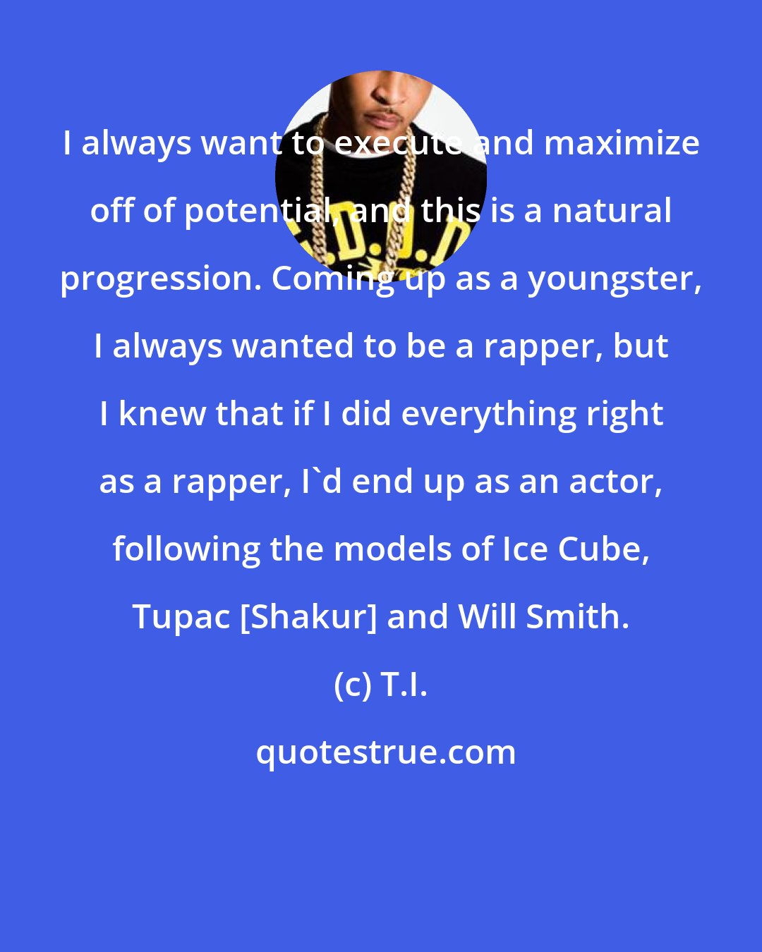 T.I.: I always want to execute and maximize off of potential, and this is a natural progression. Coming up as a youngster, I always wanted to be a rapper, but I knew that if I did everything right as a rapper, I'd end up as an actor, following the models of Ice Cube, Tupac [Shakur] and Will Smith.