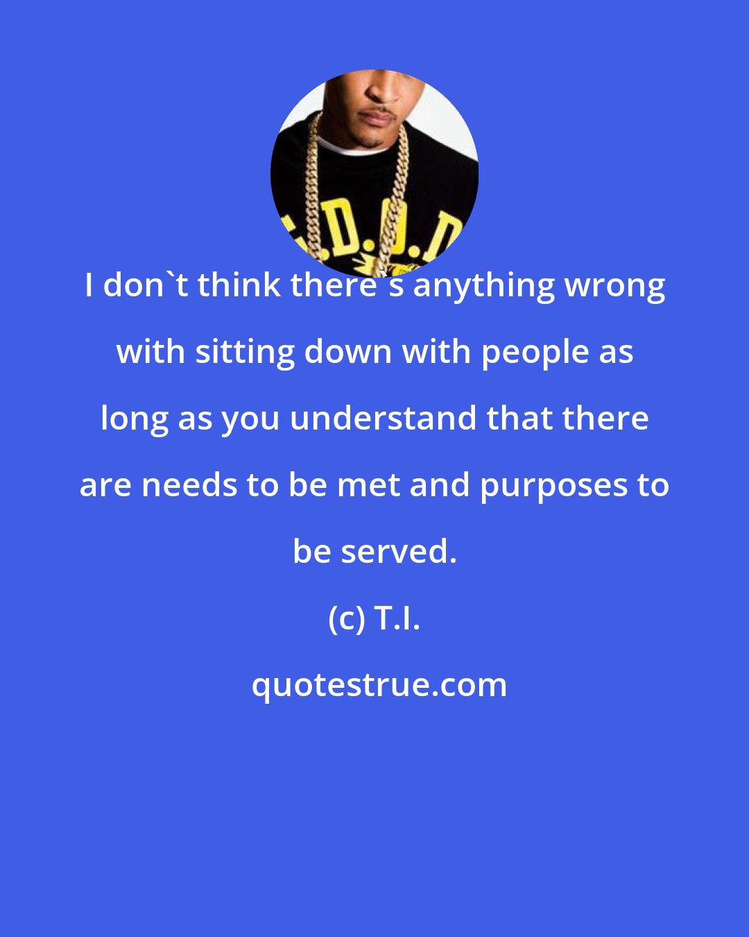 T.I.: I don't think there's anything wrong with sitting down with people as long as you understand that there are needs to be met and purposes to be served.