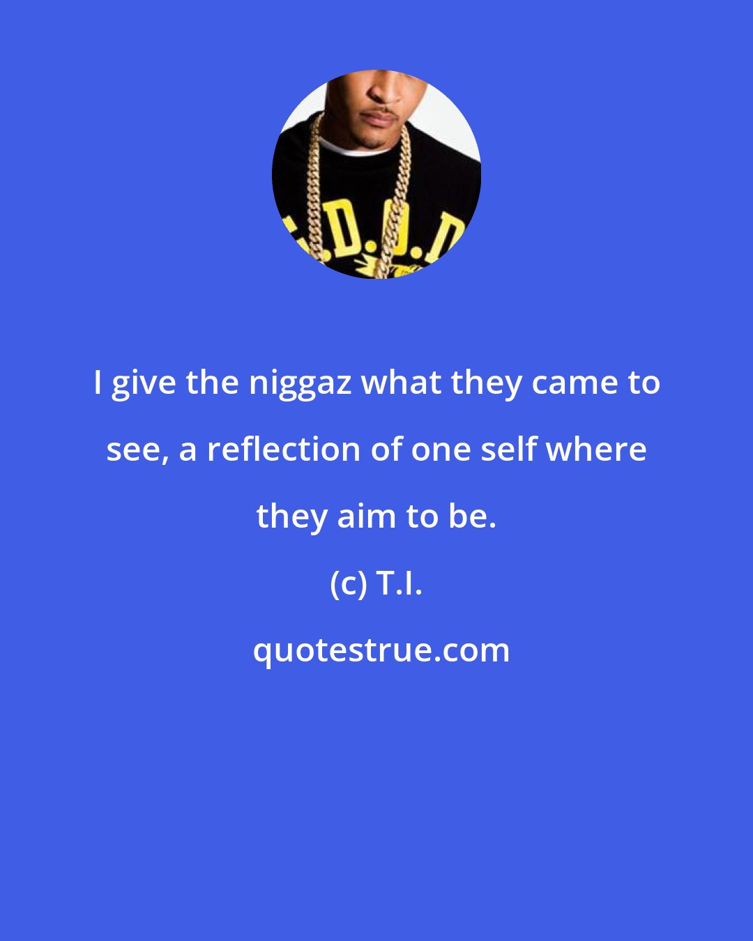 T.I.: I give the niggaz what they came to see, a reflection of one self where they aim to be.