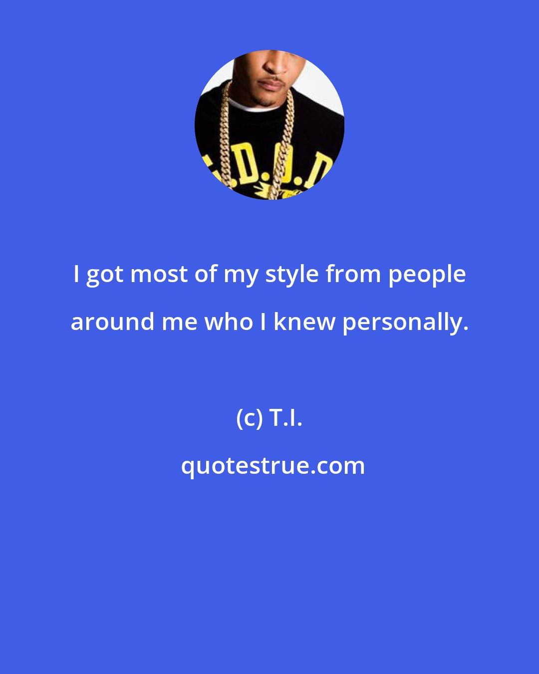 T.I.: I got most of my style from people around me who I knew personally.