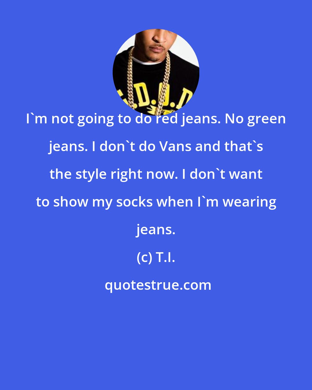 T.I.: I'm not going to do red jeans. No green jeans. I don't do Vans and that's the style right now. I don't want to show my socks when I'm wearing jeans.