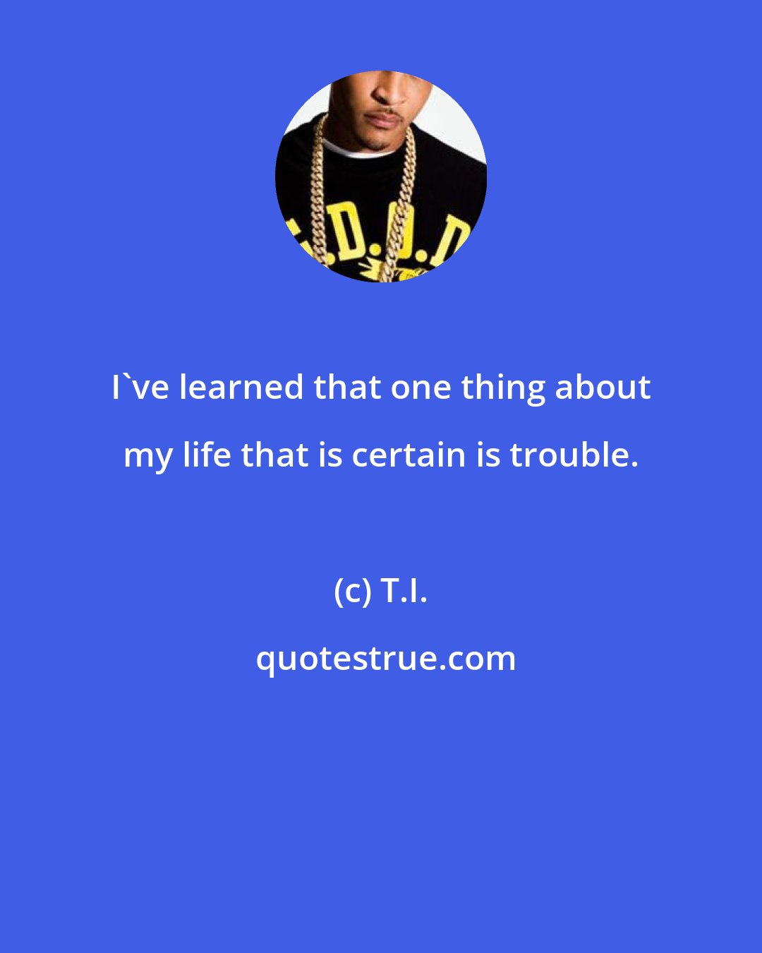 T.I.: I've learned that one thing about my life that is certain is trouble.