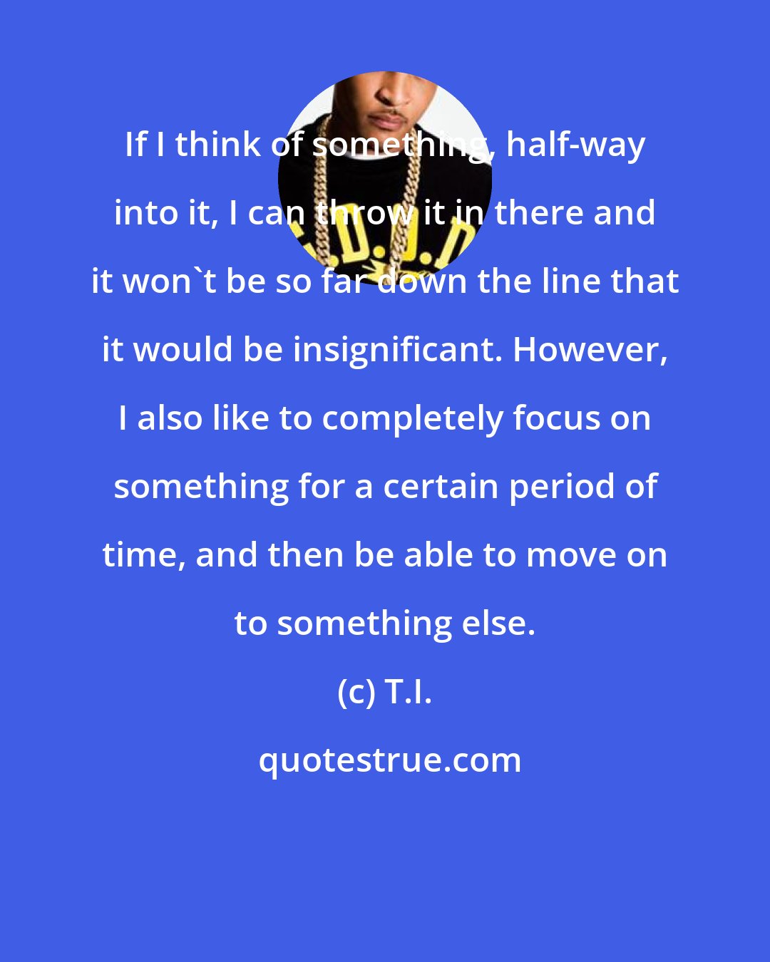 T.I.: If I think of something, half-way into it, I can throw it in there and it won't be so far down the line that it would be insignificant. However, I also like to completely focus on something for a certain period of time, and then be able to move on to something else.