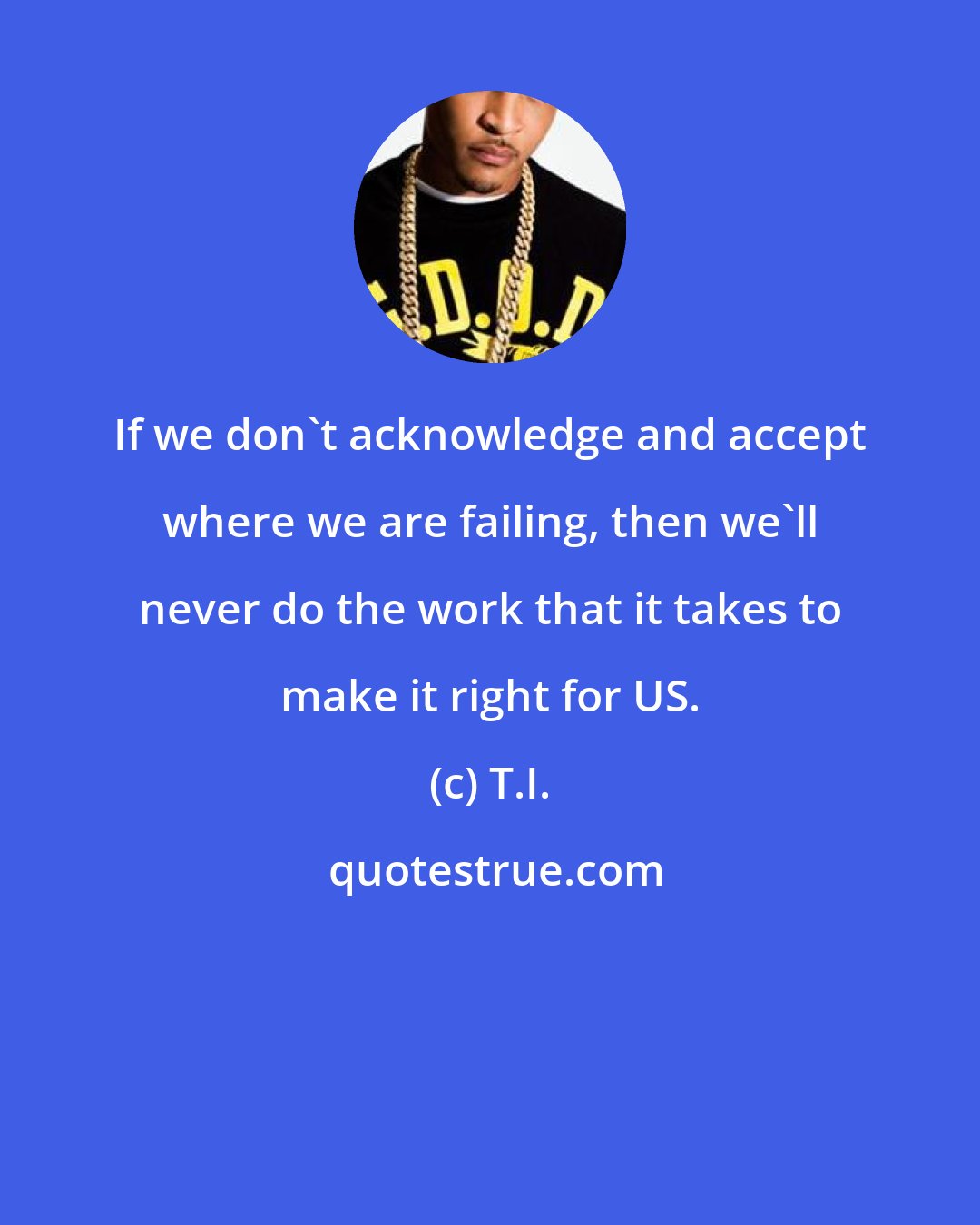 T.I.: If we don't acknowledge and accept where we are failing, then we'll never do the work that it takes to make it right for US.