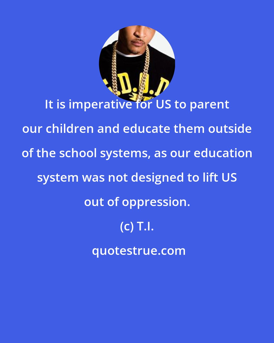 T.I.: It is imperative for US to parent our children and educate them outside of the school systems, as our education system was not designed to lift US out of oppression.