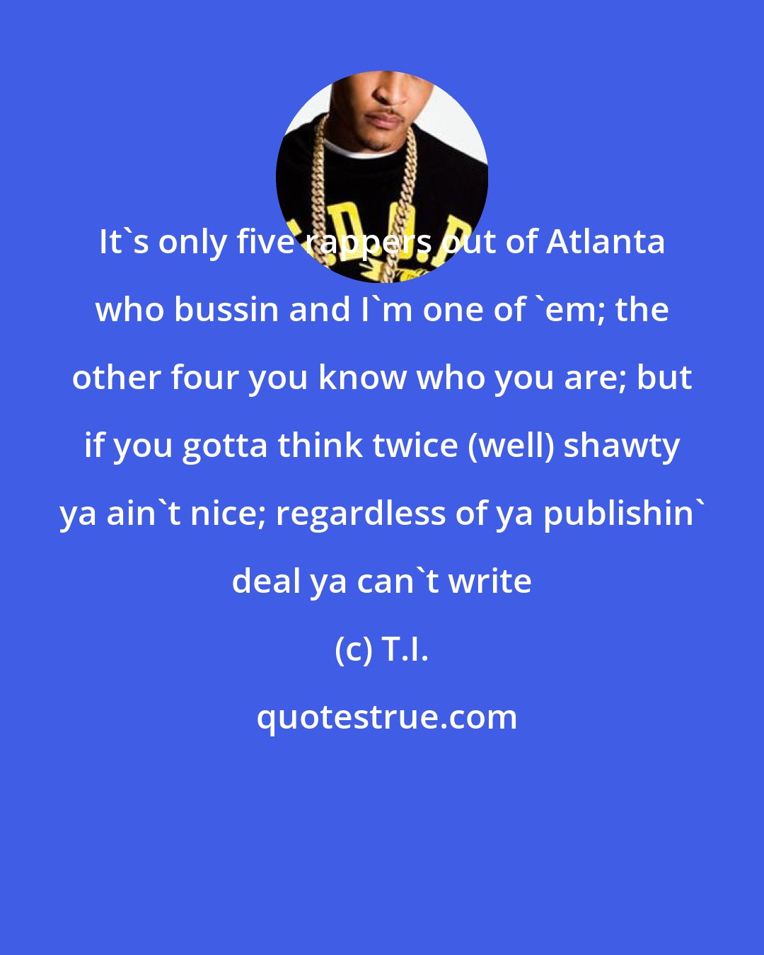 T.I.: It's only five rappers out of Atlanta who bussin and I'm one of 'em; the other four you know who you are; but if you gotta think twice (well) shawty ya ain't nice; regardless of ya publishin' deal ya can't write