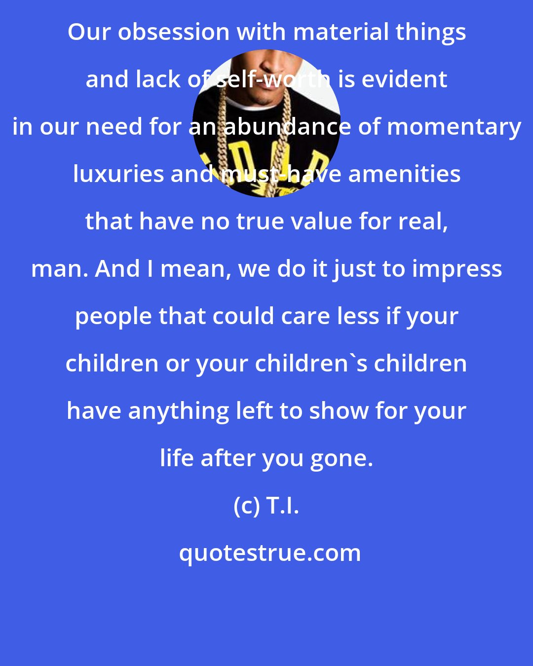 T.I.: Our obsession with material things and lack of self-worth is evident in our need for an abundance of momentary luxuries and must-have amenities that have no true value for real, man. And I mean, we do it just to impress people that could care less if your children or your children's children have anything left to show for your life after you gone.