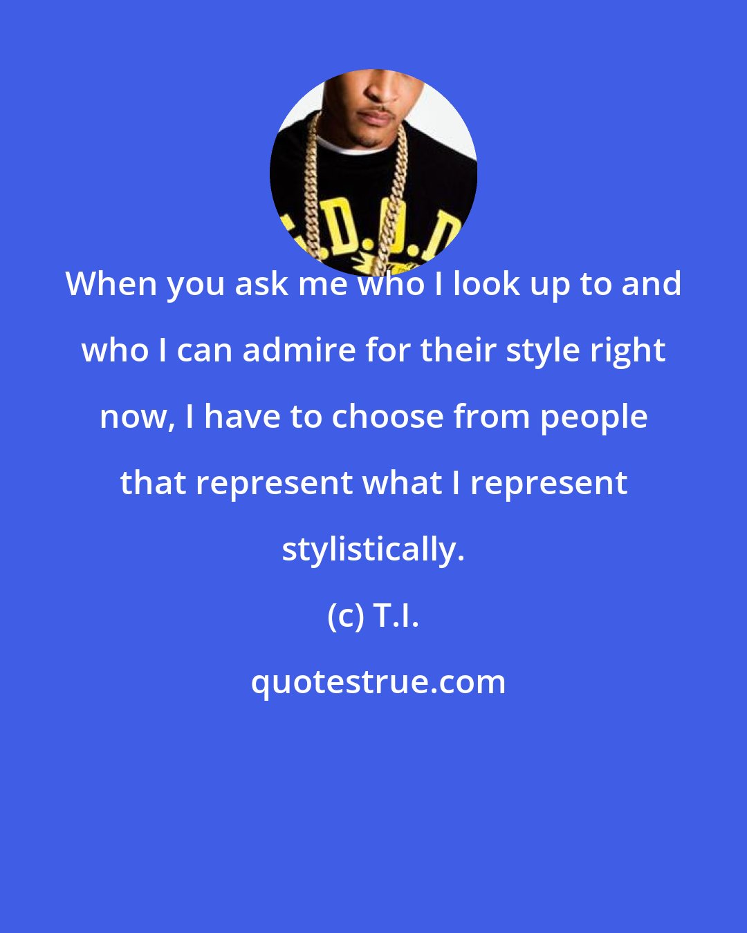 T.I.: When you ask me who I look up to and who I can admire for their style right now, I have to choose from people that represent what I represent stylistically.