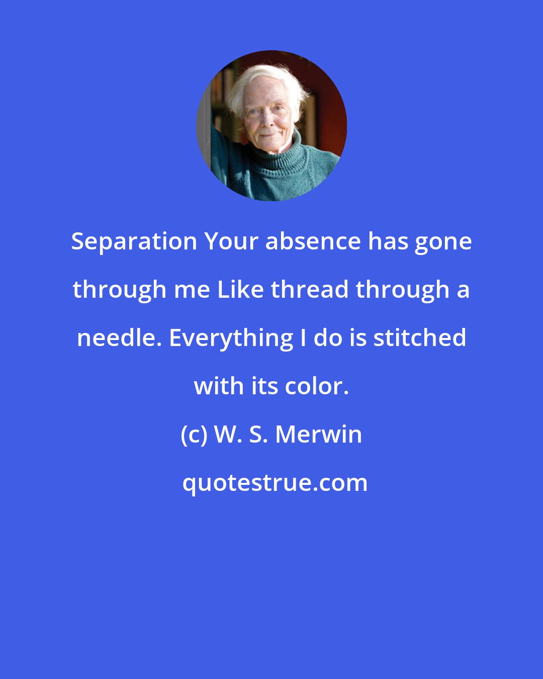 W. S. Merwin: Separation Your absence has gone through me Like thread through a needle. Everything I do is stitched with its color.