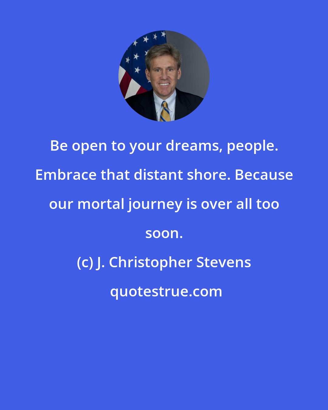 J. Christopher Stevens: Be open to your dreams, people. Embrace that distant shore. Because our mortal journey is over all too soon.