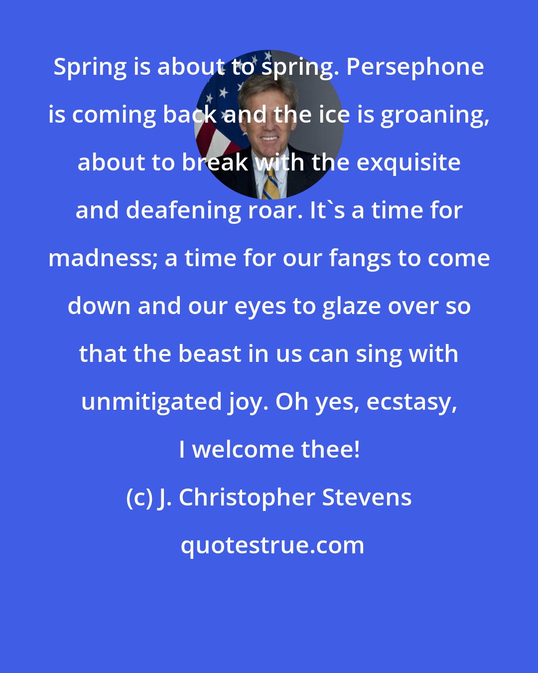 J. Christopher Stevens: Spring is about to spring. Persephone is coming back and the ice is groaning, about to break with the exquisite and deafening roar. It's a time for madness; a time for our fangs to come down and our eyes to glaze over so that the beast in us can sing with unmitigated joy. Oh yes, ecstasy, I welcome thee!