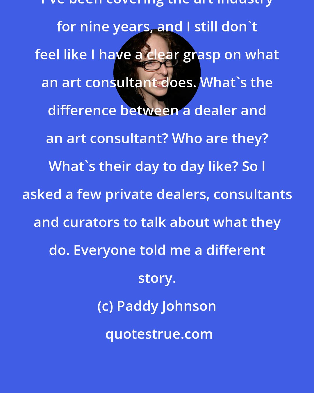 Paddy Johnson: I've been covering the art industry for nine years, and I still don't feel like I have a clear grasp on what an art consultant does. What's the difference between a dealer and an art consultant? Who are they? What's their day to day like? So I asked a few private dealers, consultants and curators to talk about what they do. Everyone told me a different story.