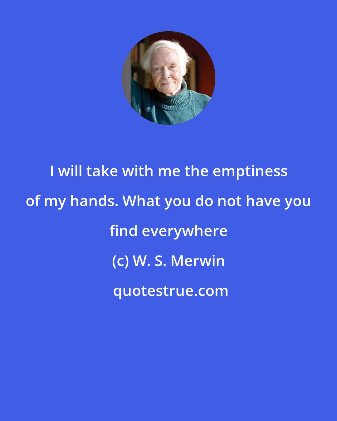 W. S. Merwin: I will take with me the emptiness of my hands. What you do not have you find everywhere