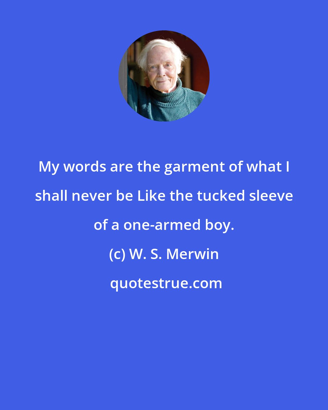 W. S. Merwin: My words are the garment of what I shall never be Like the tucked sleeve of a one-armed boy.