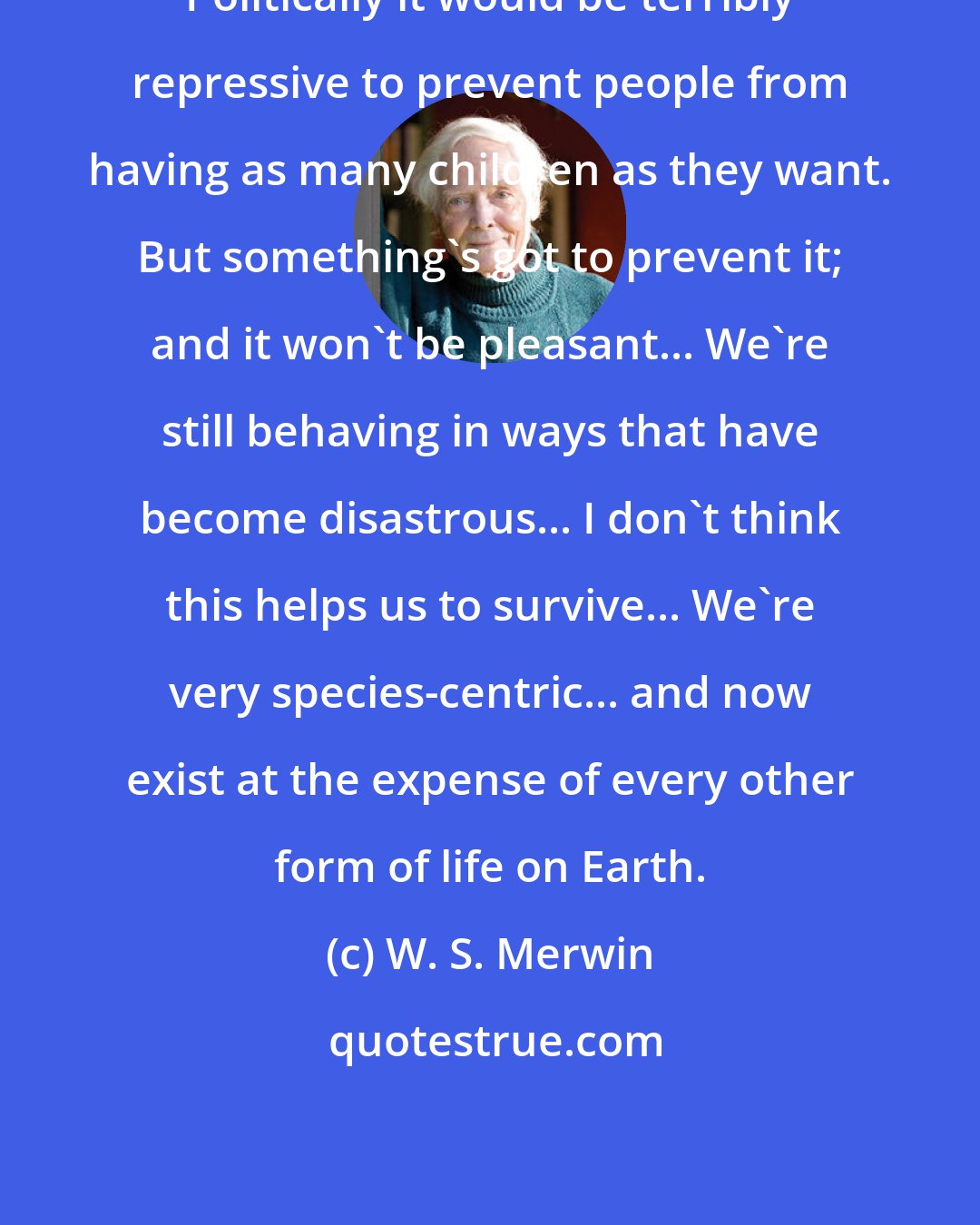 W. S. Merwin: Politically it would be terribly repressive to prevent people from having as many children as they want. But something's got to prevent it; and it won't be pleasant... We're still behaving in ways that have become disastrous... I don't think this helps us to survive... We're very species-centric... and now exist at the expense of every other form of life on Earth.