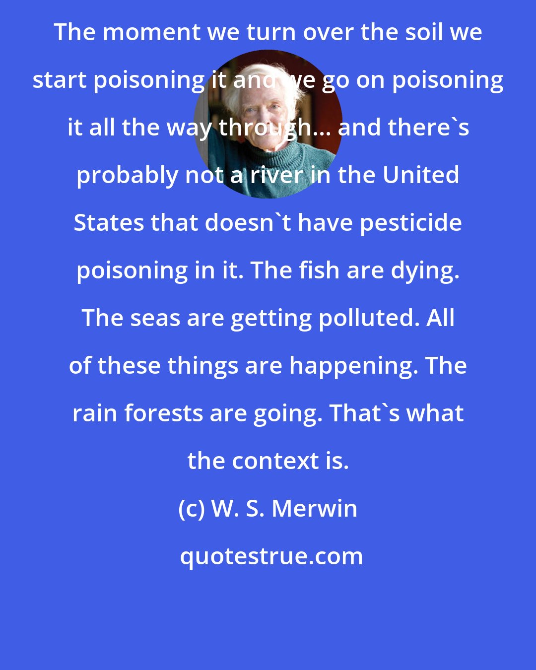 W. S. Merwin: The moment we turn over the soil we start poisoning it and we go on poisoning it all the way through... and there's probably not a river in the United States that doesn't have pesticide poisoning in it. The fish are dying. The seas are getting polluted. All of these things are happening. The rain forests are going. That's what the context is.