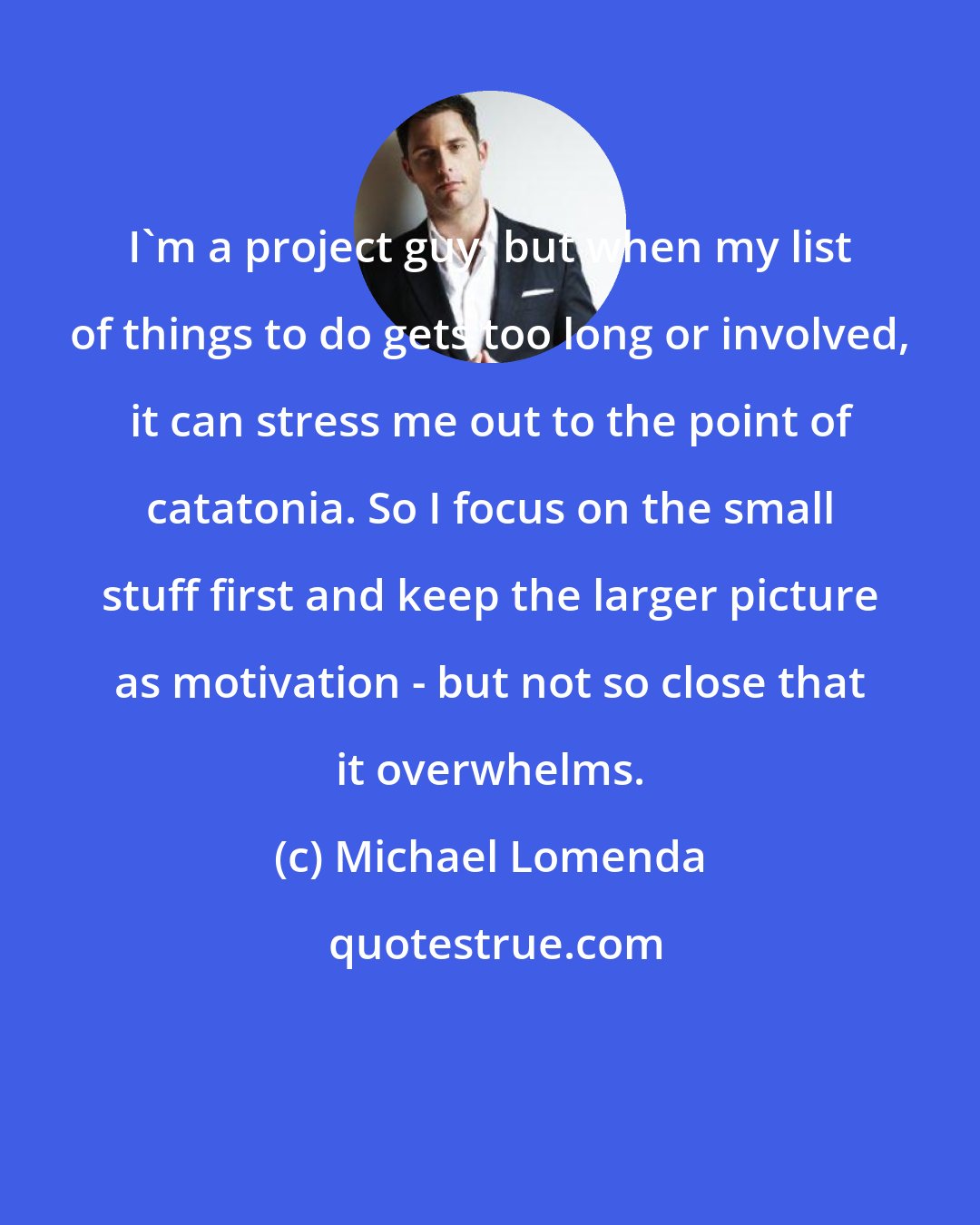 Michael Lomenda: I'm a project guy, but when my list of things to do gets too long or involved, it can stress me out to the point of catatonia. So I focus on the small stuff first and keep the larger picture as motivation - but not so close that it overwhelms.