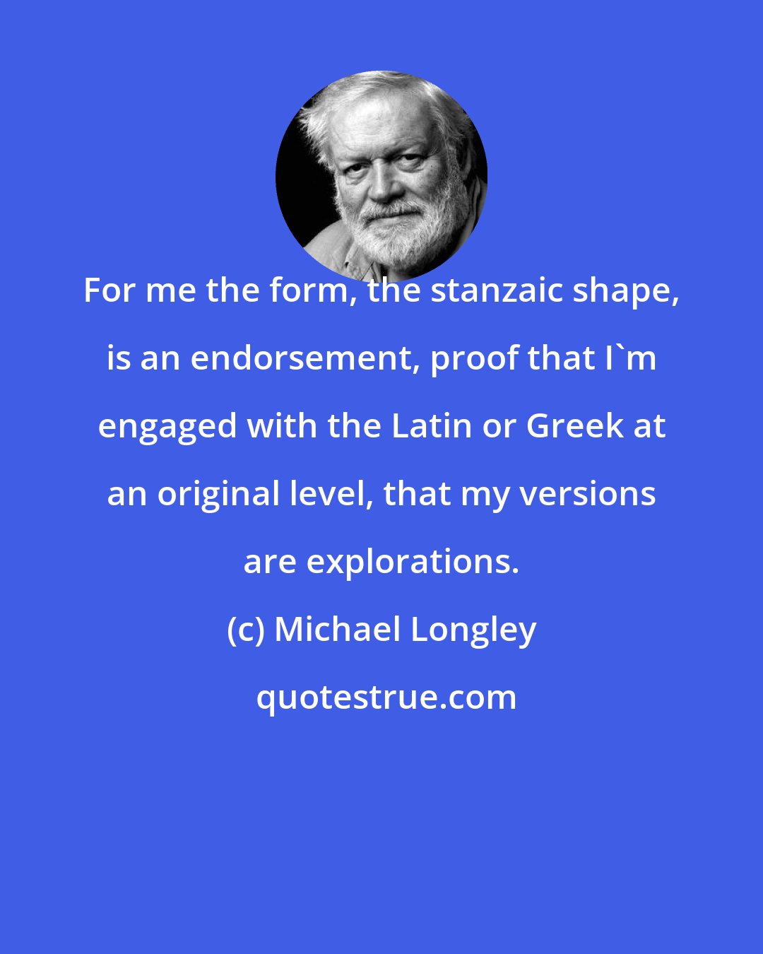 Michael Longley: For me the form, the stanzaic shape, is an endorsement, proof that I'm engaged with the Latin or Greek at an original level, that my versions are explorations.