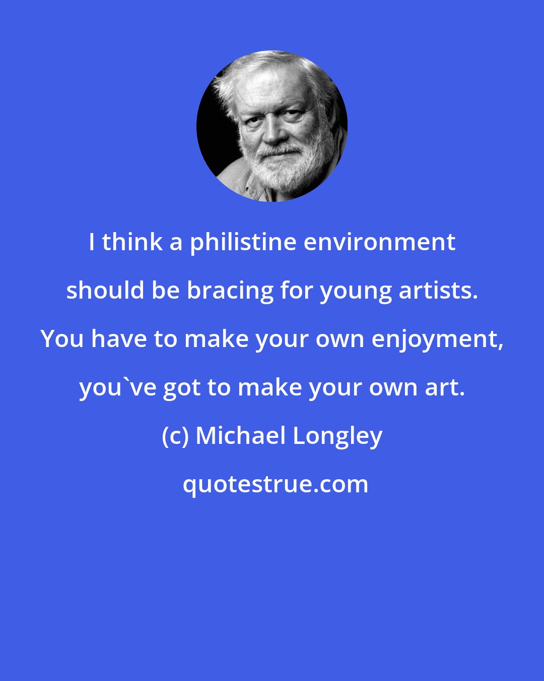 Michael Longley: I think a philistine environment should be bracing for young artists. You have to make your own enjoyment, you've got to make your own art.