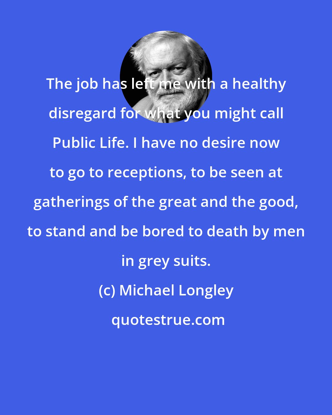 Michael Longley: The job has left me with a healthy disregard for what you might call Public Life. I have no desire now to go to receptions, to be seen at gatherings of the great and the good, to stand and be bored to death by men in grey suits.