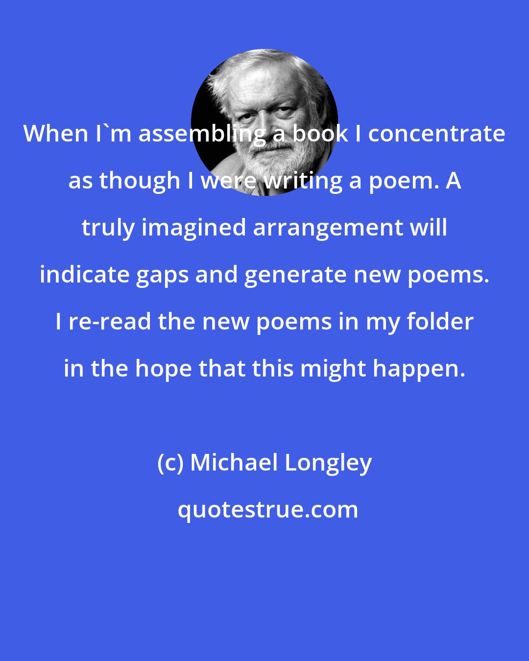 Michael Longley: When I'm assembling a book I concentrate as though I were writing a poem. A truly imagined arrangement will indicate gaps and generate new poems. I re-read the new poems in my folder in the hope that this might happen.