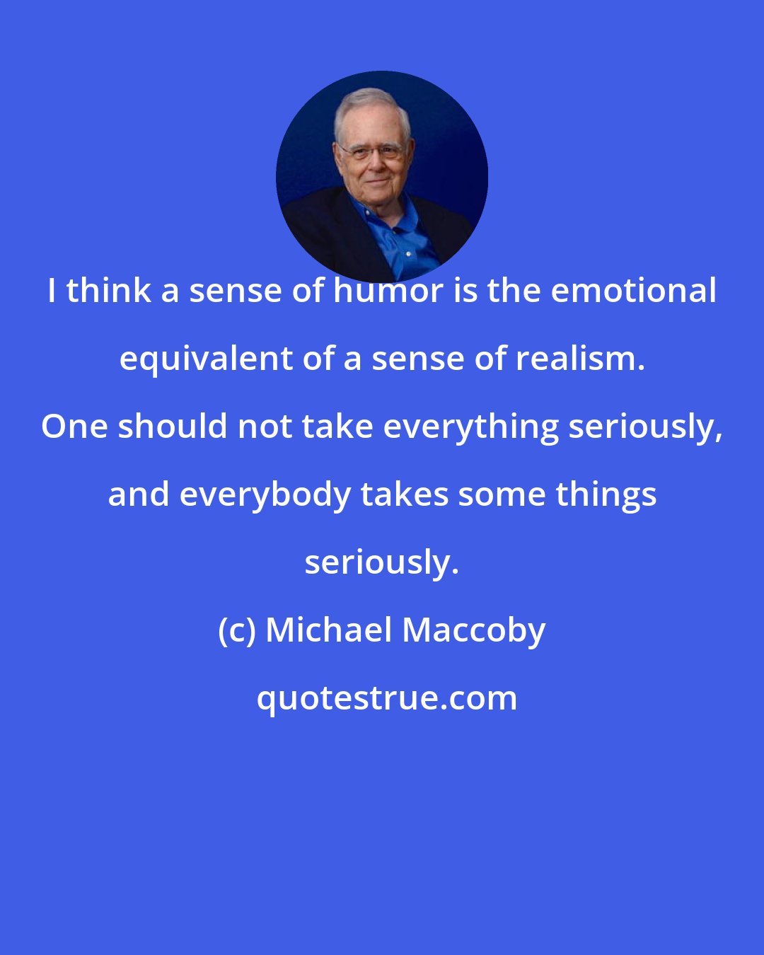 Michael Maccoby: I think a sense of humor is the emotional equivalent of a sense of realism. One should not take everything seriously, and everybody takes some things seriously.