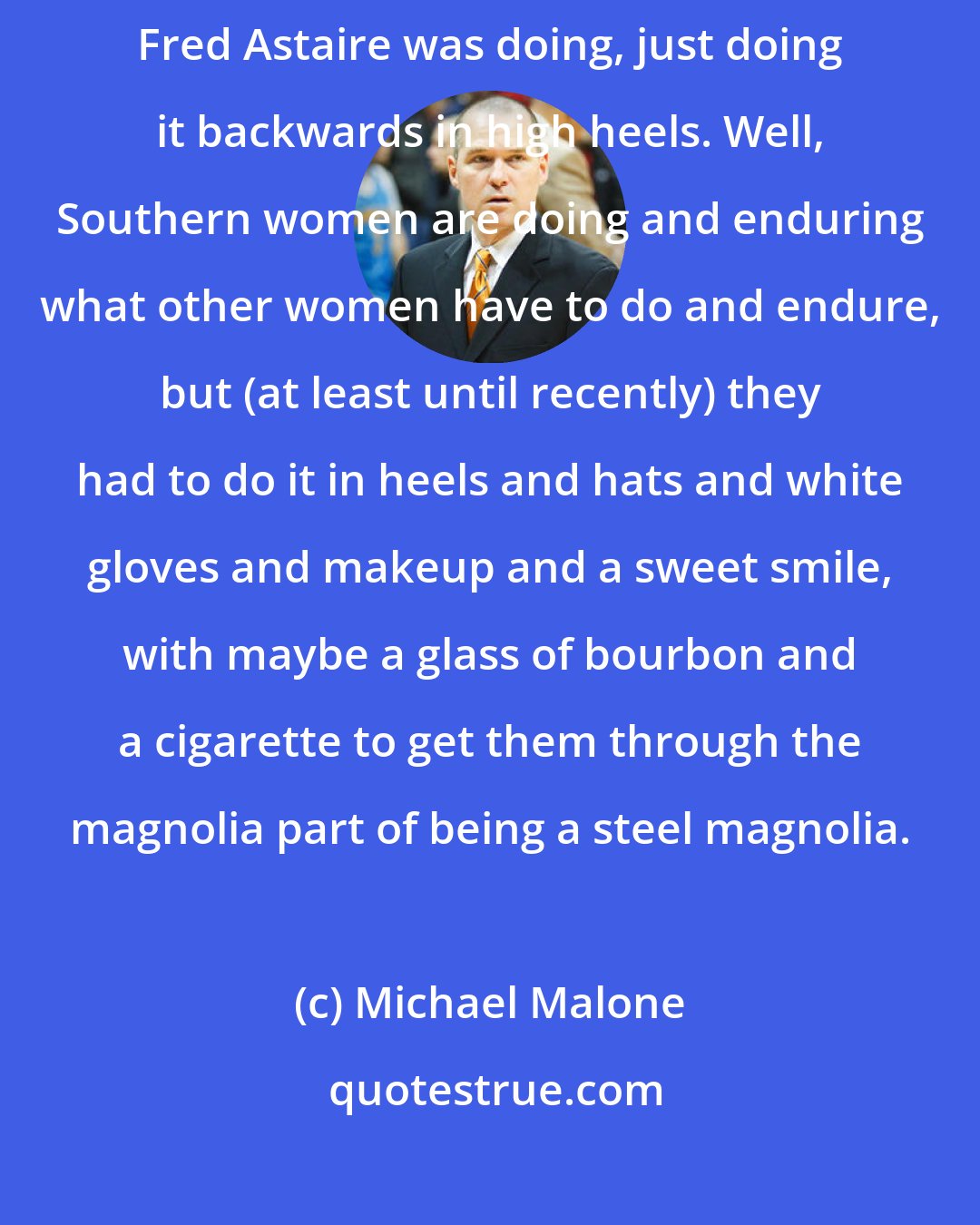 Michael Malone: As Gloria Steinem said about Ginger Rogers: She was doing everything Fred Astaire was doing, just doing it backwards in high heels. Well, Southern women are doing and enduring what other women have to do and endure, but (at least until recently) they had to do it in heels and hats and white gloves and makeup and a sweet smile, with maybe a glass of bourbon and a cigarette to get them through the magnolia part of being a steel magnolia.