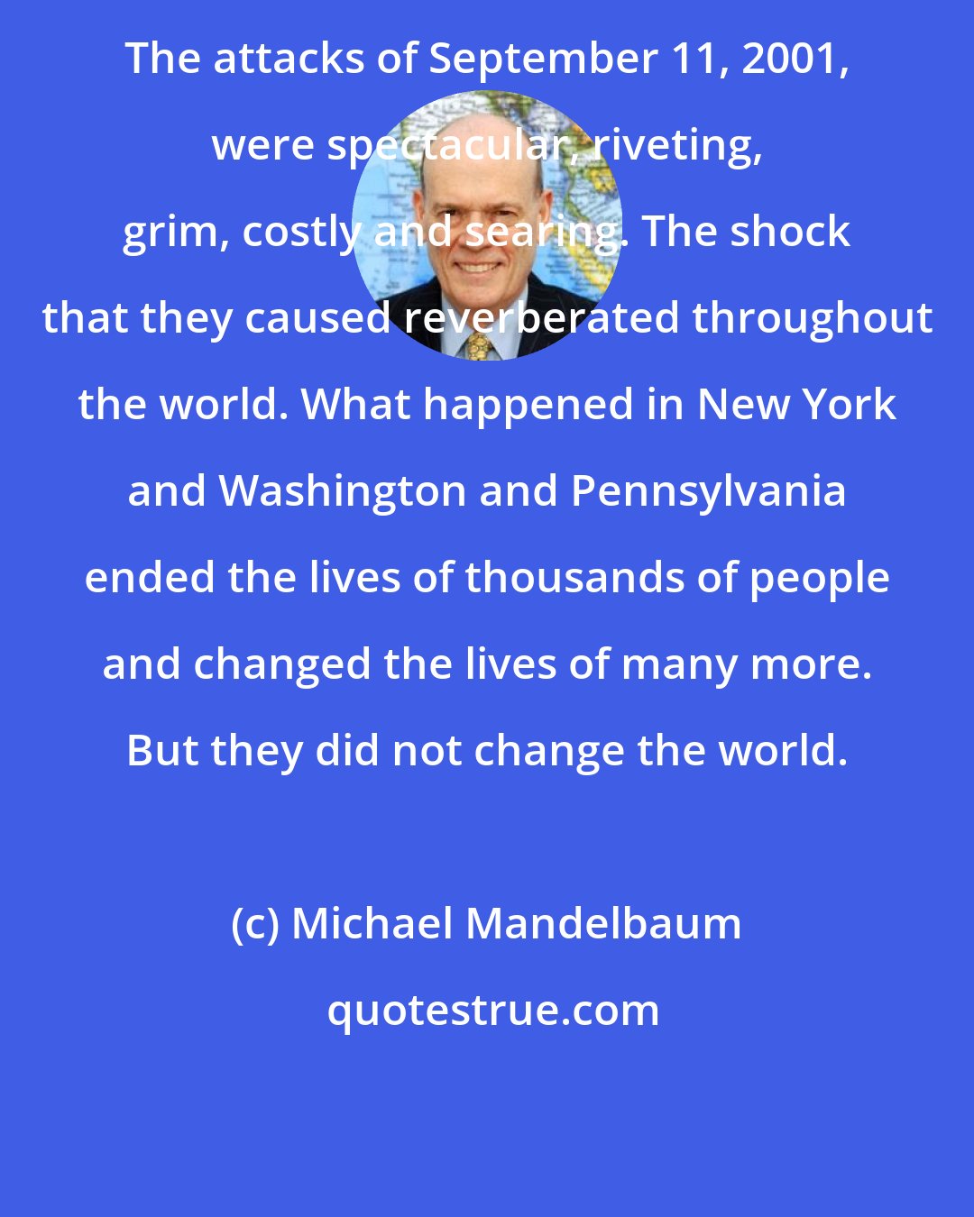 Michael Mandelbaum: The attacks of September 11, 2001, were spectacular, riveting, grim, costly and searing. The shock that they caused reverberated throughout the world. What happened in New York and Washington and Pennsylvania ended the lives of thousands of people and changed the lives of many more. But they did not change the world.