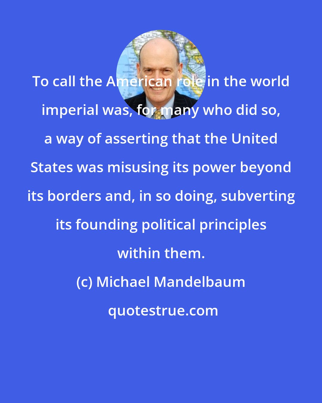 Michael Mandelbaum: To call the American role in the world imperial was, for many who did so, a way of asserting that the United States was misusing its power beyond its borders and, in so doing, subverting its founding political principles within them.