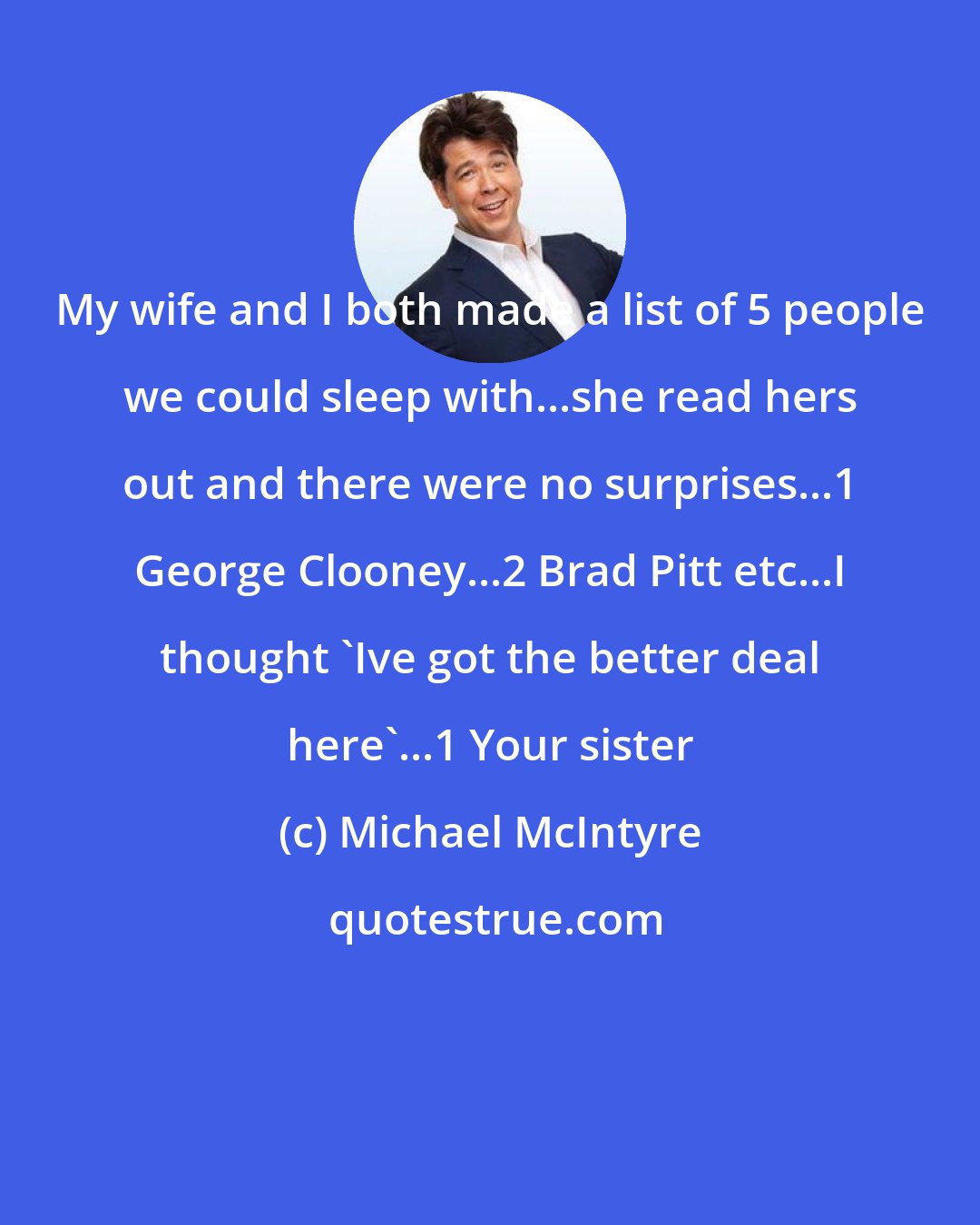 Michael McIntyre: My wife and I both made a list of 5 people we could sleep with...she read hers out and there were no surprises...1 George Clooney...2 Brad Pitt etc...I thought 'Ive got the better deal here'...1 Your sister