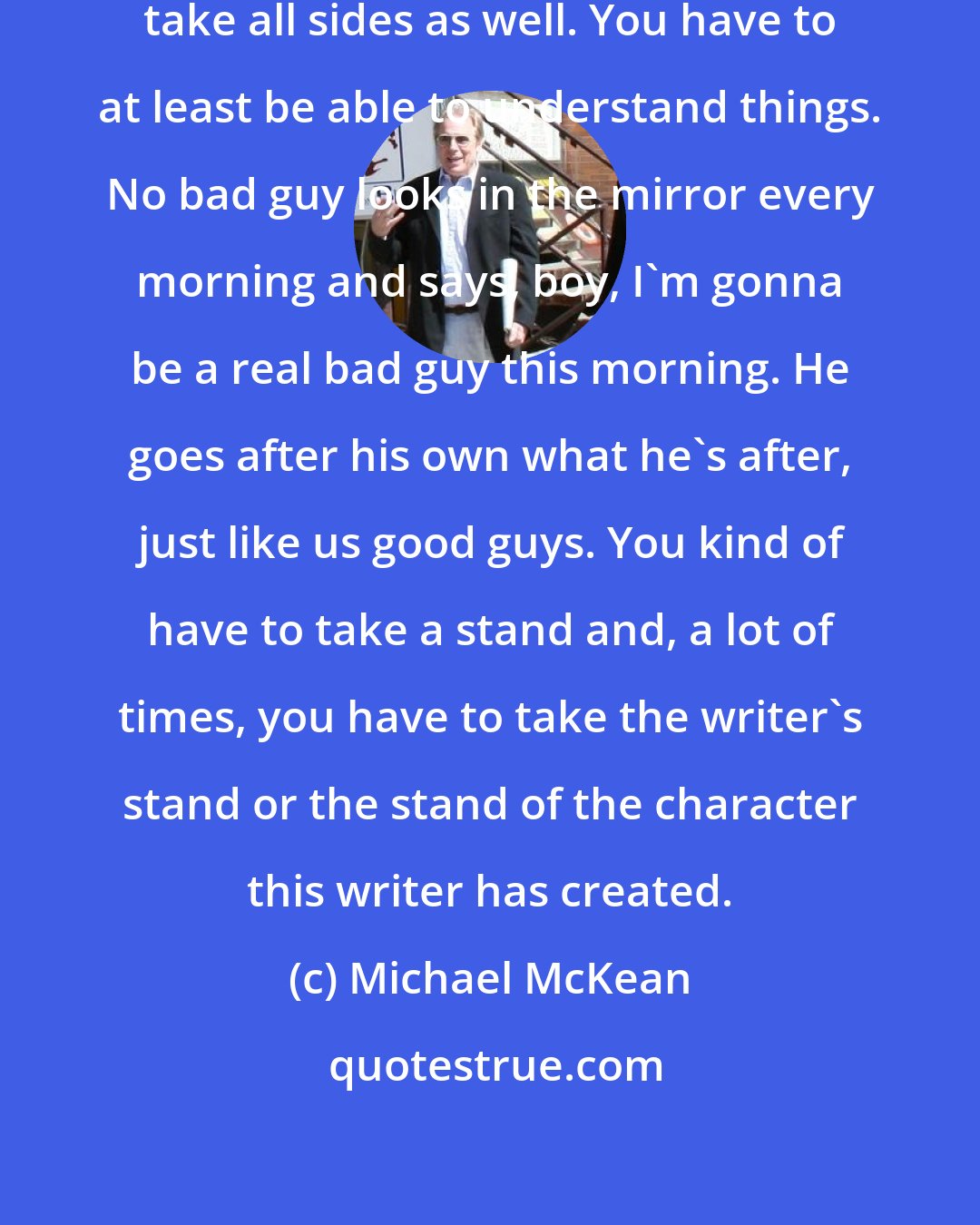 Michael McKean: As an actor, you have to be able to take all sides as well. You have to at least be able to understand things. No bad guy looks in the mirror every morning and says, boy, I'm gonna be a real bad guy this morning. He goes after his own what he's after, just like us good guys. You kind of have to take a stand and, a lot of times, you have to take the writer's stand or the stand of the character this writer has created.