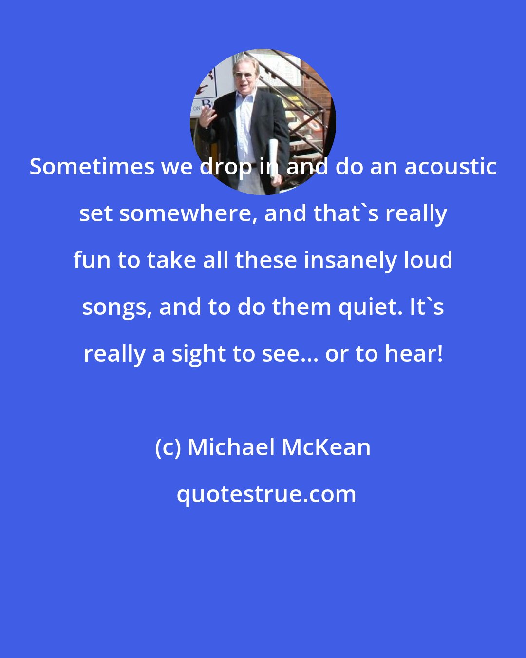 Michael McKean: Sometimes we drop in and do an acoustic set somewhere, and that's really fun to take all these insanely loud songs, and to do them quiet. It's really a sight to see... or to hear!