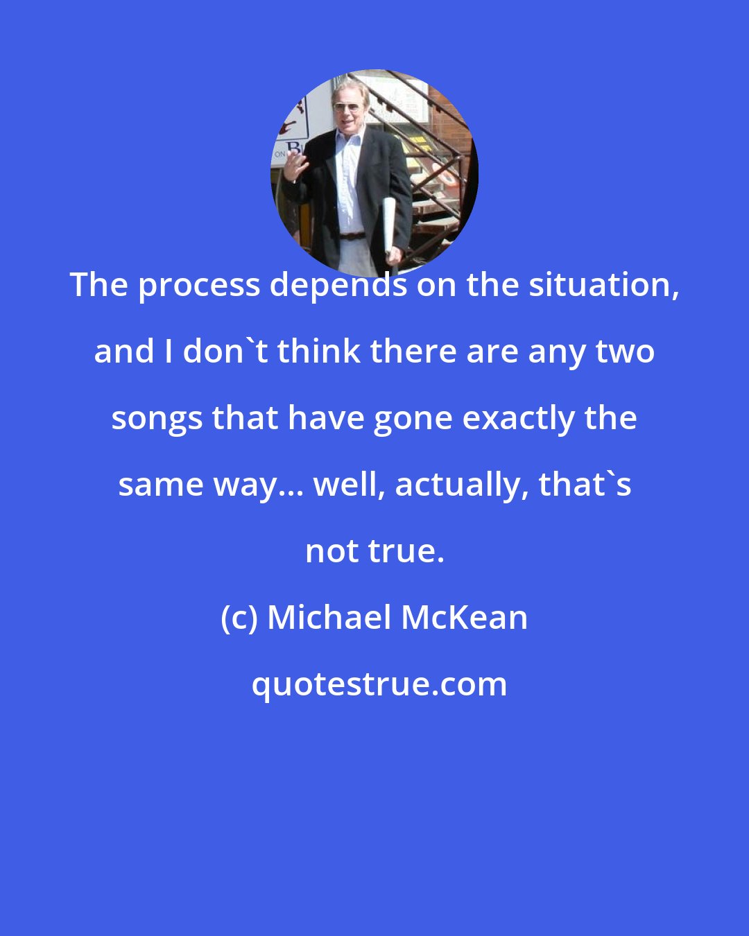 Michael McKean: The process depends on the situation, and I don't think there are any two songs that have gone exactly the same way... well, actually, that's not true.