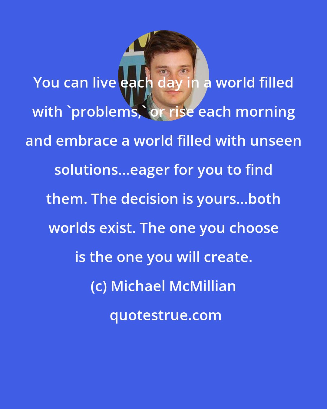 Michael McMillian: You can live each day in a world filled with 'problems,' or rise each morning and embrace a world filled with unseen solutions...eager for you to find them. The decision is yours...both worlds exist. The one you choose is the one you will create.