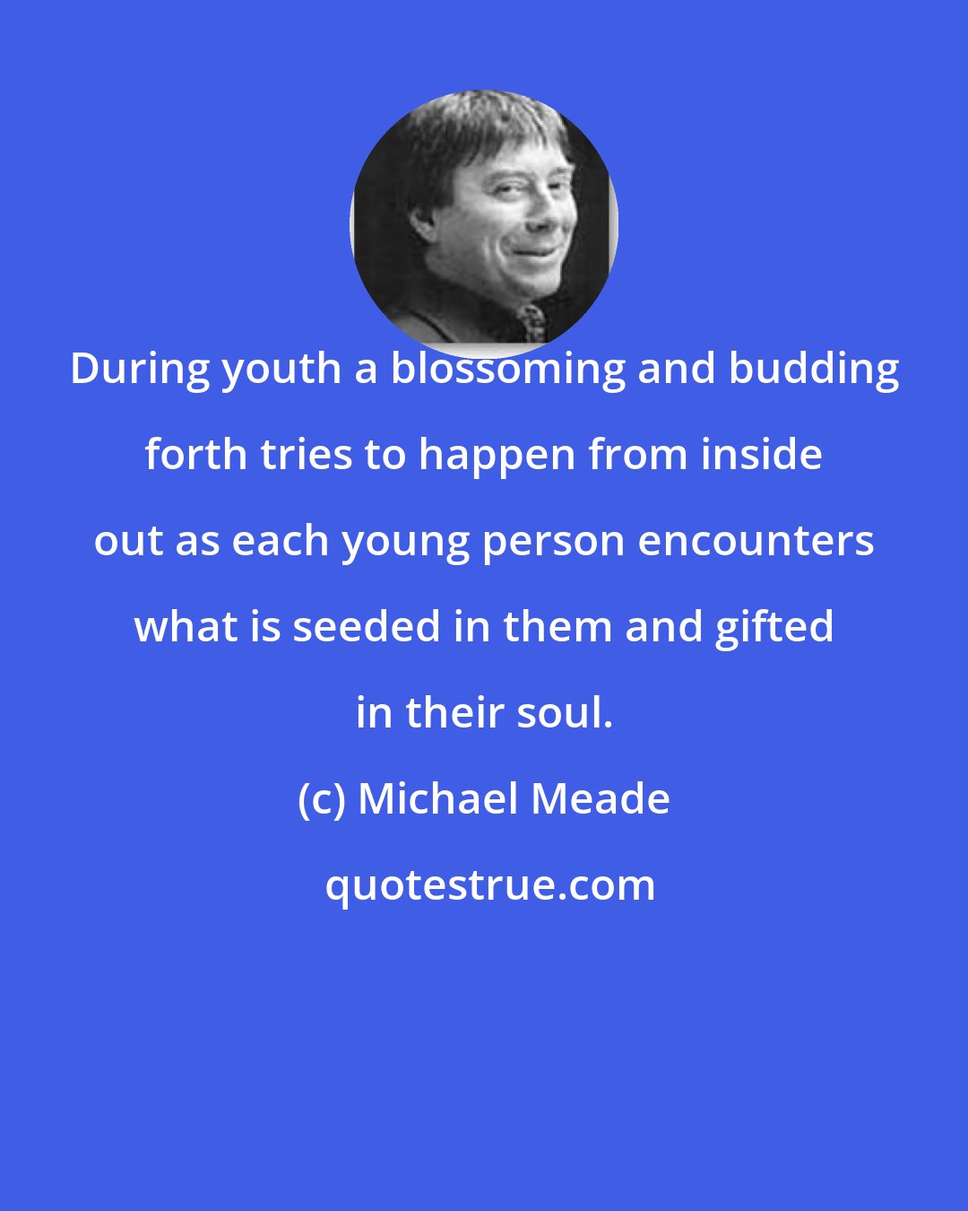 Michael Meade: During youth a blossoming and budding forth tries to happen from inside out as each young person encounters what is seeded in them and gifted in their soul.