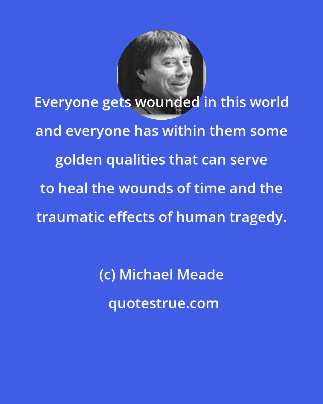 Michael Meade: Everyone gets wounded in this world and everyone has within them some golden qualities that can serve to heal the wounds of time and the traumatic effects of human tragedy.