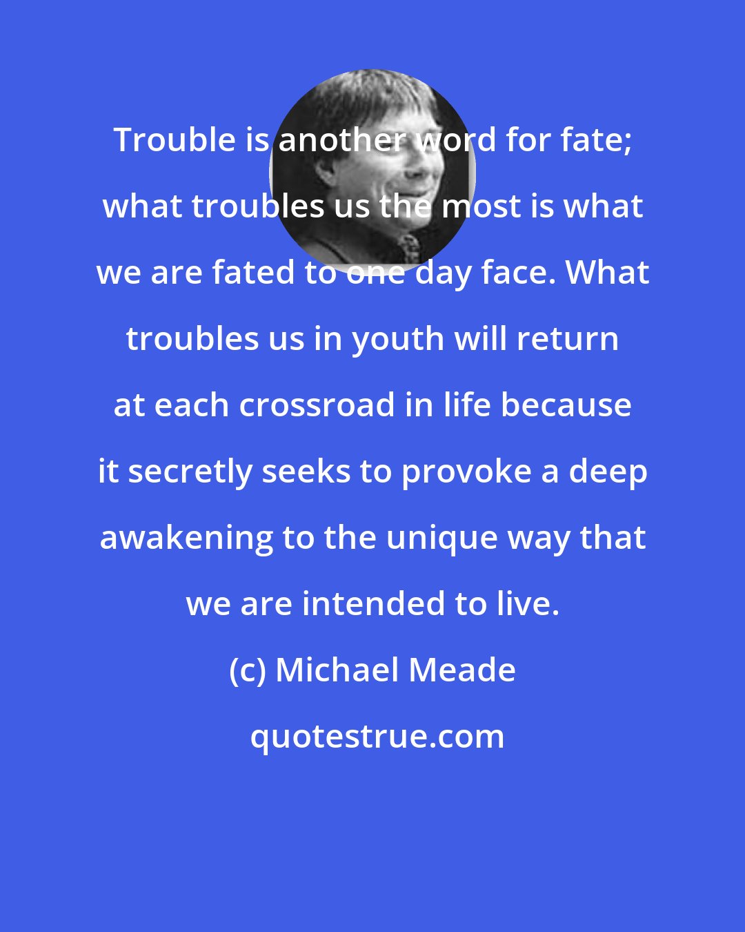 Michael Meade: Trouble is another word for fate; what troubles us the most is what we are fated to one day face. What troubles us in youth will return at each crossroad in life because it secretly seeks to provoke a deep awakening to the unique way that we are intended to live.
